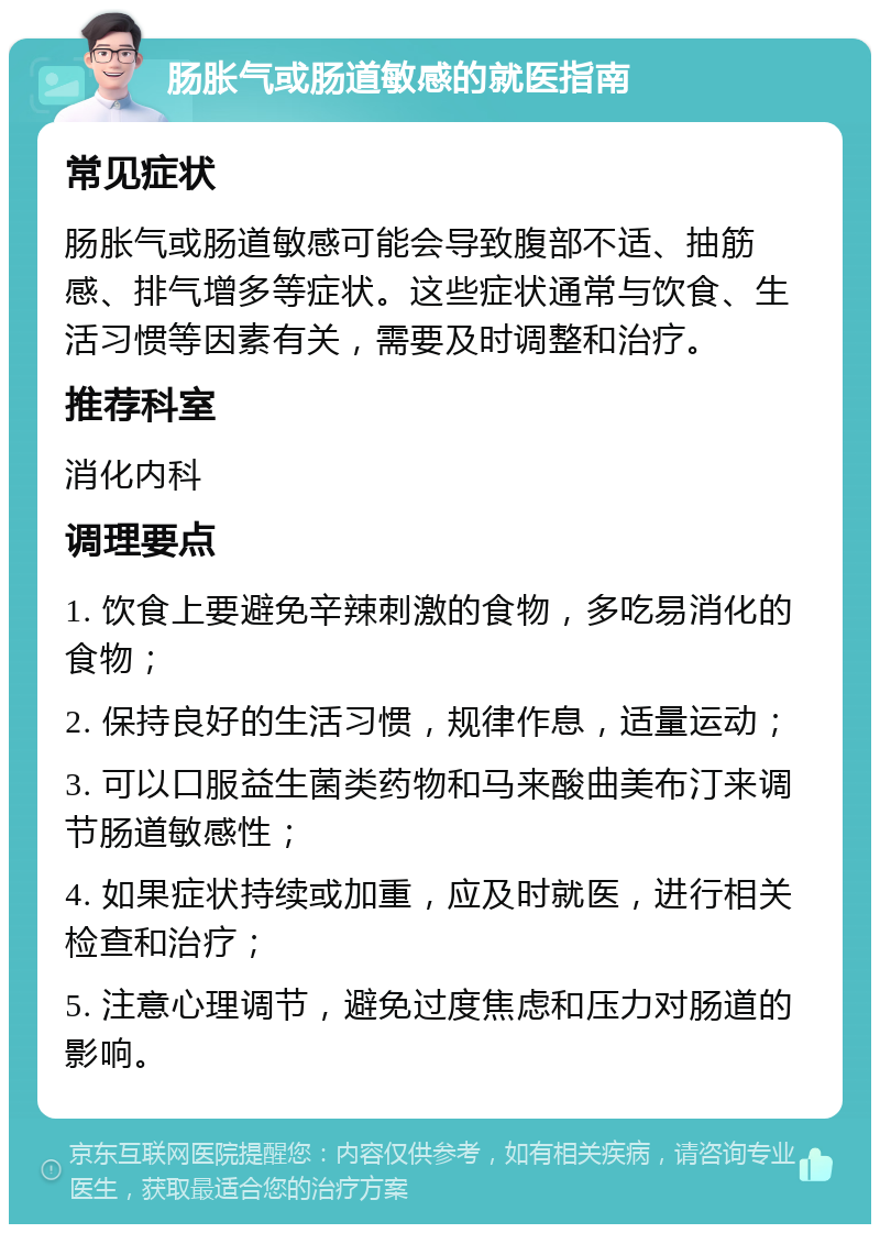 肠胀气或肠道敏感的就医指南 常见症状 肠胀气或肠道敏感可能会导致腹部不适、抽筋感、排气增多等症状。这些症状通常与饮食、生活习惯等因素有关，需要及时调整和治疗。 推荐科室 消化内科 调理要点 1. 饮食上要避免辛辣刺激的食物，多吃易消化的食物； 2. 保持良好的生活习惯，规律作息，适量运动； 3. 可以口服益生菌类药物和马来酸曲美布汀来调节肠道敏感性； 4. 如果症状持续或加重，应及时就医，进行相关检查和治疗； 5. 注意心理调节，避免过度焦虑和压力对肠道的影响。