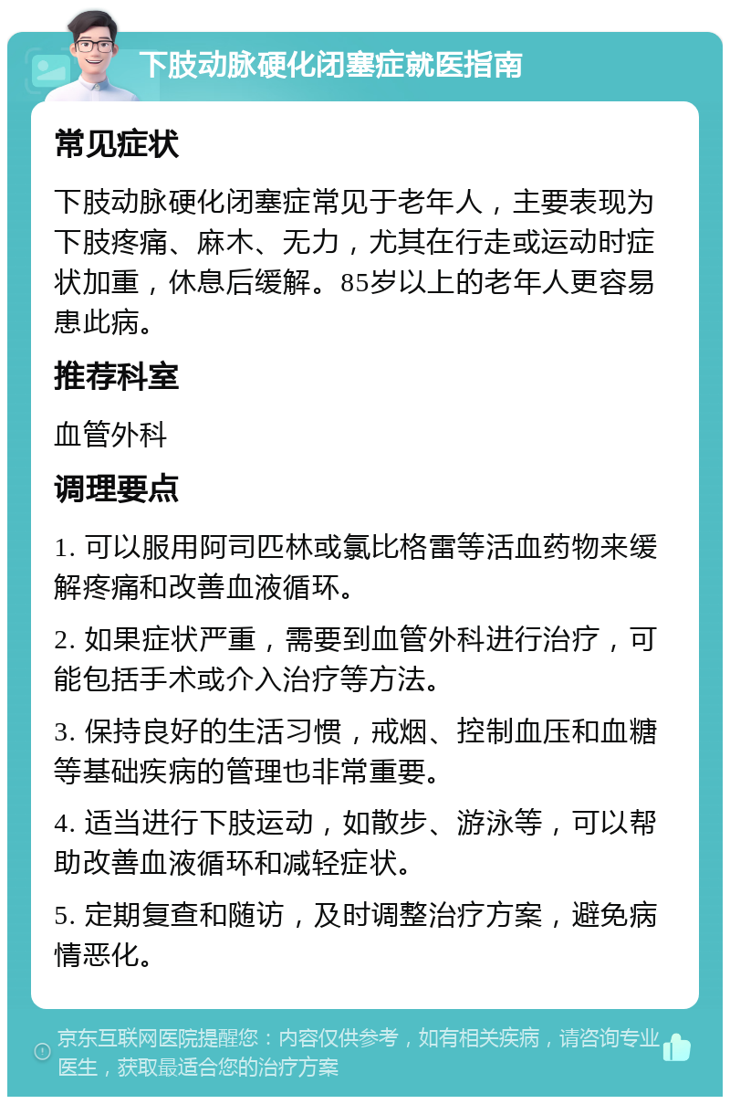 下肢动脉硬化闭塞症就医指南 常见症状 下肢动脉硬化闭塞症常见于老年人，主要表现为下肢疼痛、麻木、无力，尤其在行走或运动时症状加重，休息后缓解。85岁以上的老年人更容易患此病。 推荐科室 血管外科 调理要点 1. 可以服用阿司匹林或氯比格雷等活血药物来缓解疼痛和改善血液循环。 2. 如果症状严重，需要到血管外科进行治疗，可能包括手术或介入治疗等方法。 3. 保持良好的生活习惯，戒烟、控制血压和血糖等基础疾病的管理也非常重要。 4. 适当进行下肢运动，如散步、游泳等，可以帮助改善血液循环和减轻症状。 5. 定期复查和随访，及时调整治疗方案，避免病情恶化。