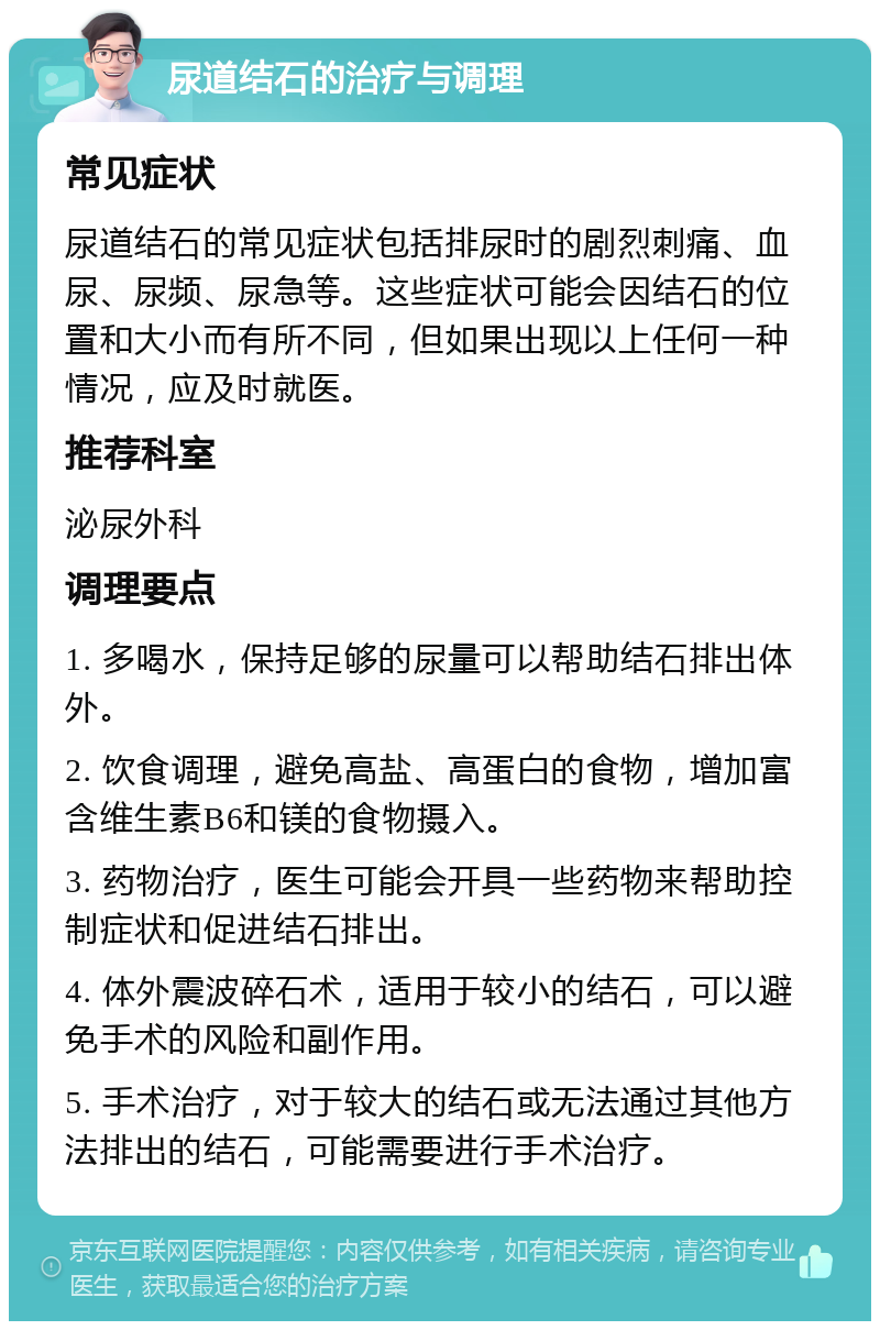 尿道结石的治疗与调理 常见症状 尿道结石的常见症状包括排尿时的剧烈刺痛、血尿、尿频、尿急等。这些症状可能会因结石的位置和大小而有所不同，但如果出现以上任何一种情况，应及时就医。 推荐科室 泌尿外科 调理要点 1. 多喝水，保持足够的尿量可以帮助结石排出体外。 2. 饮食调理，避免高盐、高蛋白的食物，增加富含维生素B6和镁的食物摄入。 3. 药物治疗，医生可能会开具一些药物来帮助控制症状和促进结石排出。 4. 体外震波碎石术，适用于较小的结石，可以避免手术的风险和副作用。 5. 手术治疗，对于较大的结石或无法通过其他方法排出的结石，可能需要进行手术治疗。