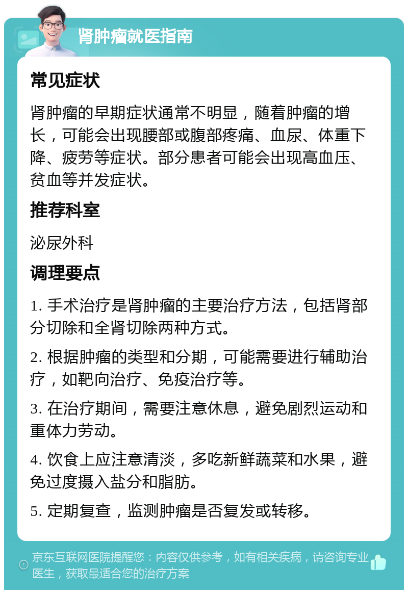 肾肿瘤就医指南 常见症状 肾肿瘤的早期症状通常不明显，随着肿瘤的增长，可能会出现腰部或腹部疼痛、血尿、体重下降、疲劳等症状。部分患者可能会出现高血压、贫血等并发症状。 推荐科室 泌尿外科 调理要点 1. 手术治疗是肾肿瘤的主要治疗方法，包括肾部分切除和全肾切除两种方式。 2. 根据肿瘤的类型和分期，可能需要进行辅助治疗，如靶向治疗、免疫治疗等。 3. 在治疗期间，需要注意休息，避免剧烈运动和重体力劳动。 4. 饮食上应注意清淡，多吃新鲜蔬菜和水果，避免过度摄入盐分和脂肪。 5. 定期复查，监测肿瘤是否复发或转移。