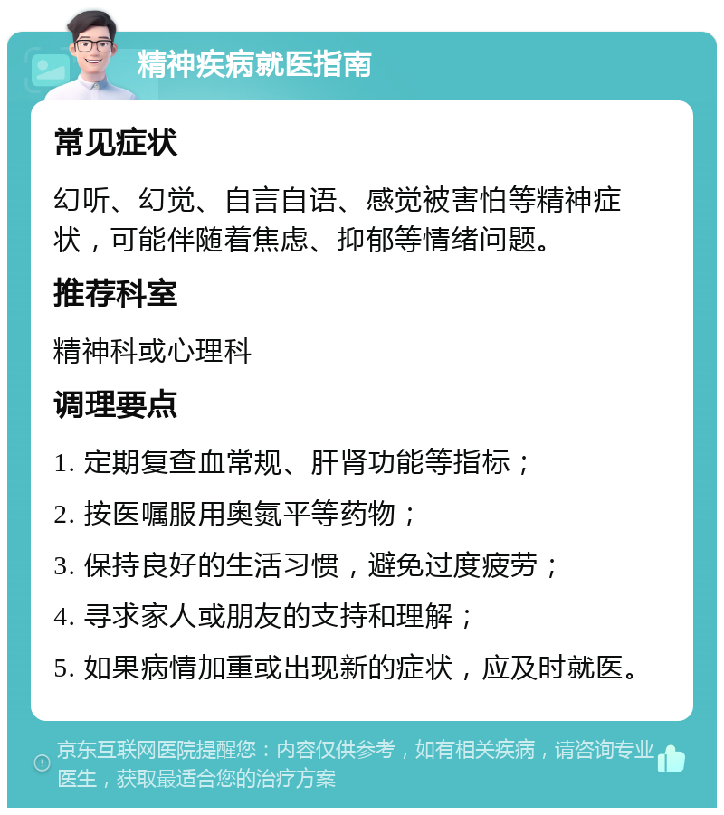 精神疾病就医指南 常见症状 幻听、幻觉、自言自语、感觉被害怕等精神症状，可能伴随着焦虑、抑郁等情绪问题。 推荐科室 精神科或心理科 调理要点 1. 定期复查血常规、肝肾功能等指标； 2. 按医嘱服用奥氮平等药物； 3. 保持良好的生活习惯，避免过度疲劳； 4. 寻求家人或朋友的支持和理解； 5. 如果病情加重或出现新的症状，应及时就医。