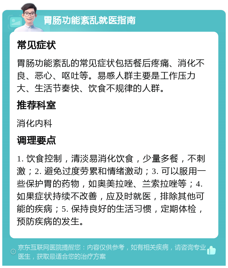 胃肠功能紊乱就医指南 常见症状 胃肠功能紊乱的常见症状包括餐后疼痛、消化不良、恶心、呕吐等。易感人群主要是工作压力大、生活节奏快、饮食不规律的人群。 推荐科室 消化内科 调理要点 1. 饮食控制，清淡易消化饮食，少量多餐，不刺激；2. 避免过度劳累和情绪激动；3. 可以服用一些保护胃的药物，如奥美拉唑、兰索拉唑等；4. 如果症状持续不改善，应及时就医，排除其他可能的疾病；5. 保持良好的生活习惯，定期体检，预防疾病的发生。