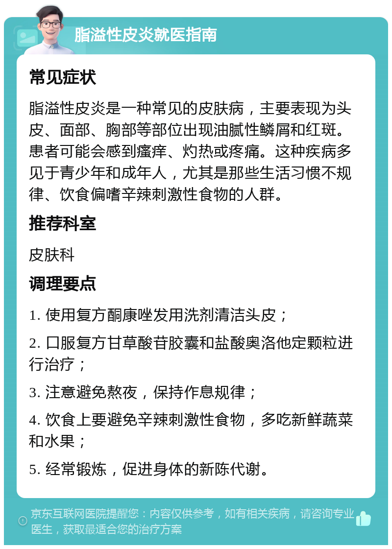 脂溢性皮炎就医指南 常见症状 脂溢性皮炎是一种常见的皮肤病，主要表现为头皮、面部、胸部等部位出现油腻性鳞屑和红斑。患者可能会感到瘙痒、灼热或疼痛。这种疾病多见于青少年和成年人，尤其是那些生活习惯不规律、饮食偏嗜辛辣刺激性食物的人群。 推荐科室 皮肤科 调理要点 1. 使用复方酮康唑发用洗剂清洁头皮； 2. 口服复方甘草酸苷胶囊和盐酸奥洛他定颗粒进行治疗； 3. 注意避免熬夜，保持作息规律； 4. 饮食上要避免辛辣刺激性食物，多吃新鲜蔬菜和水果； 5. 经常锻炼，促进身体的新陈代谢。