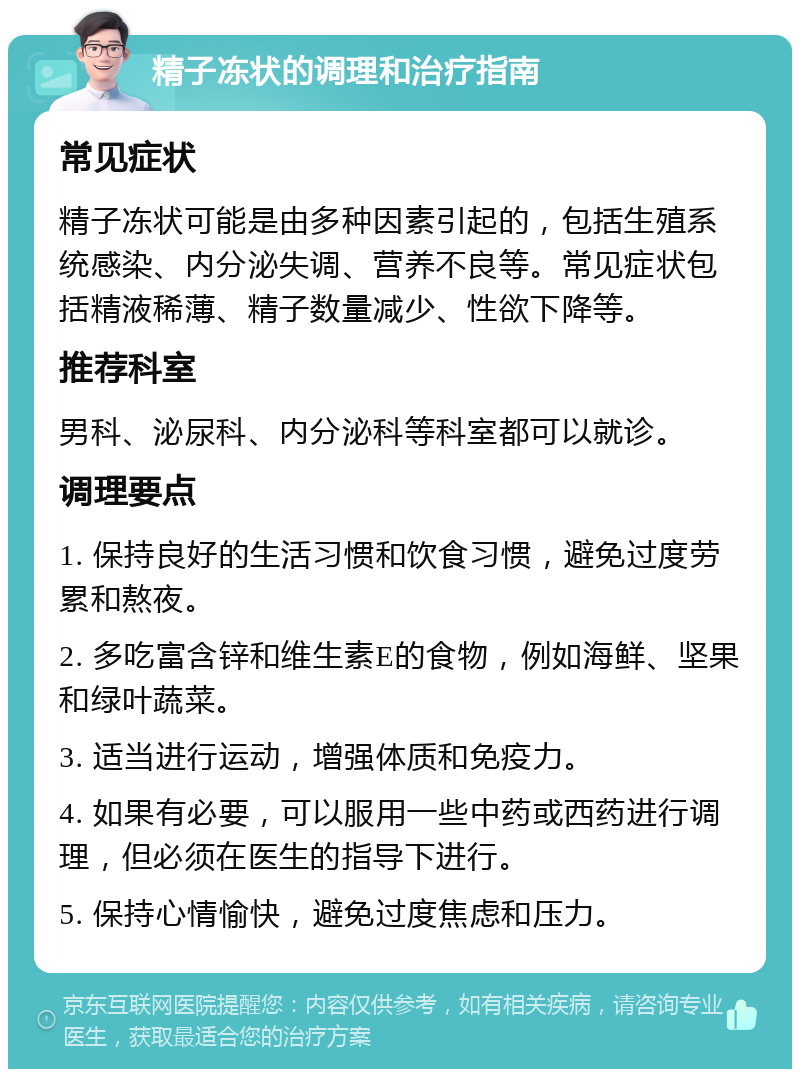 精子冻状的调理和治疗指南 常见症状 精子冻状可能是由多种因素引起的，包括生殖系统感染、内分泌失调、营养不良等。常见症状包括精液稀薄、精子数量减少、性欲下降等。 推荐科室 男科、泌尿科、内分泌科等科室都可以就诊。 调理要点 1. 保持良好的生活习惯和饮食习惯，避免过度劳累和熬夜。 2. 多吃富含锌和维生素E的食物，例如海鲜、坚果和绿叶蔬菜。 3. 适当进行运动，增强体质和免疫力。 4. 如果有必要，可以服用一些中药或西药进行调理，但必须在医生的指导下进行。 5. 保持心情愉快，避免过度焦虑和压力。