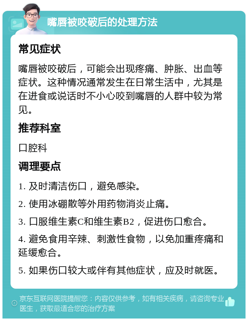 嘴唇被咬破后的处理方法 常见症状 嘴唇被咬破后，可能会出现疼痛、肿胀、出血等症状。这种情况通常发生在日常生活中，尤其是在进食或说话时不小心咬到嘴唇的人群中较为常见。 推荐科室 口腔科 调理要点 1. 及时清洁伤口，避免感染。 2. 使用冰硼散等外用药物消炎止痛。 3. 口服维生素C和维生素B2，促进伤口愈合。 4. 避免食用辛辣、刺激性食物，以免加重疼痛和延缓愈合。 5. 如果伤口较大或伴有其他症状，应及时就医。