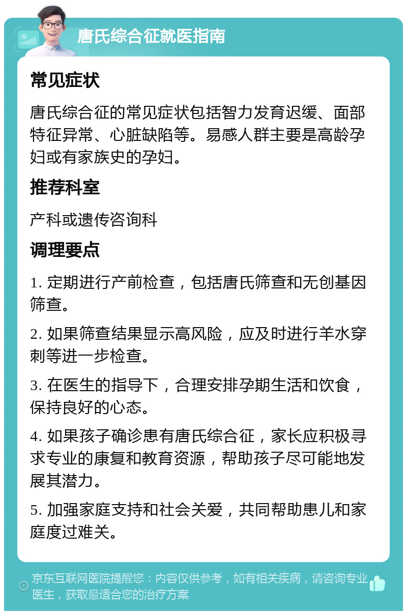 唐氏综合征就医指南 常见症状 唐氏综合征的常见症状包括智力发育迟缓、面部特征异常、心脏缺陷等。易感人群主要是高龄孕妇或有家族史的孕妇。 推荐科室 产科或遗传咨询科 调理要点 1. 定期进行产前检查，包括唐氏筛查和无创基因筛查。 2. 如果筛查结果显示高风险，应及时进行羊水穿刺等进一步检查。 3. 在医生的指导下，合理安排孕期生活和饮食，保持良好的心态。 4. 如果孩子确诊患有唐氏综合征，家长应积极寻求专业的康复和教育资源，帮助孩子尽可能地发展其潜力。 5. 加强家庭支持和社会关爱，共同帮助患儿和家庭度过难关。