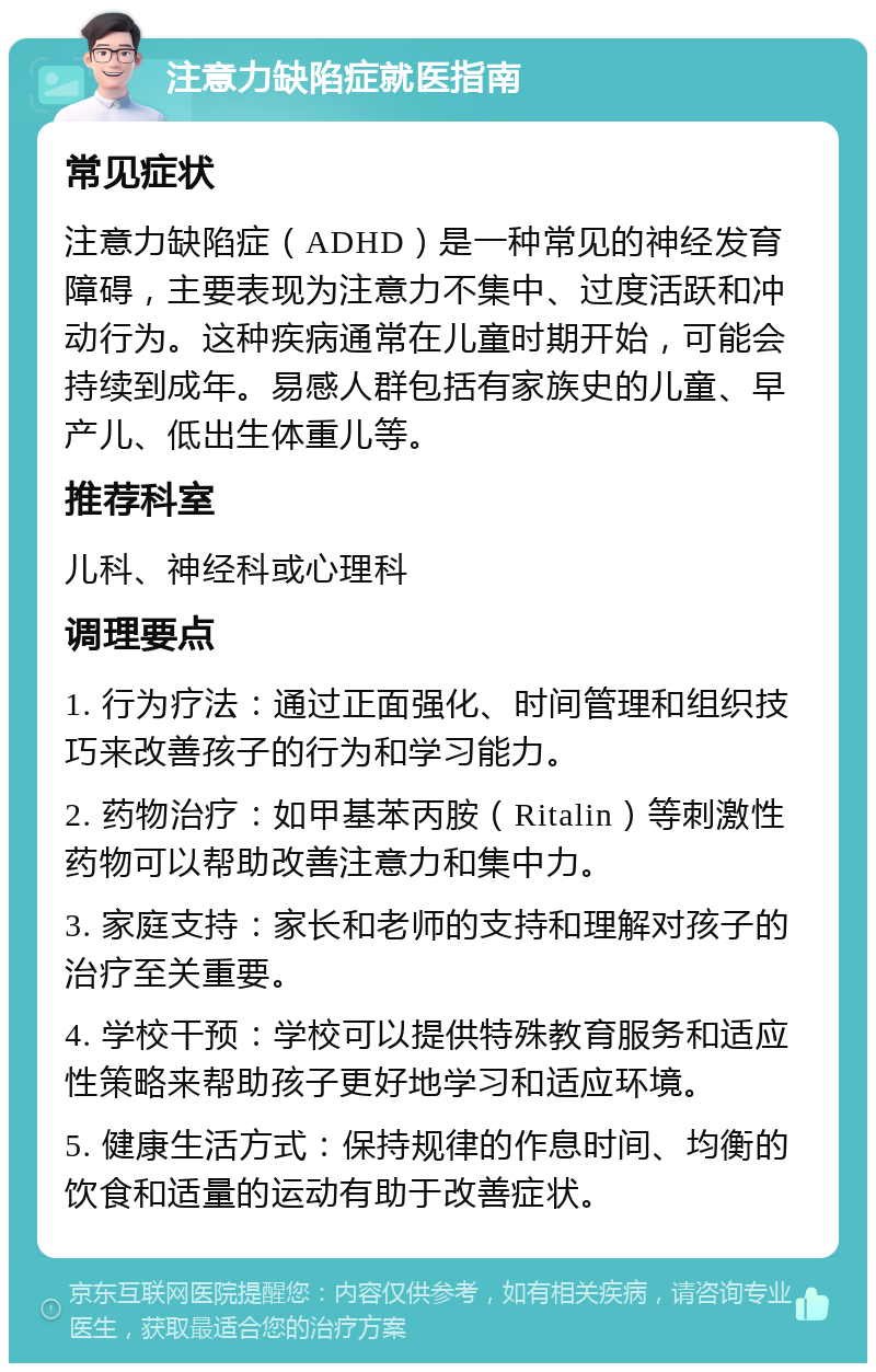 注意力缺陷症就医指南 常见症状 注意力缺陷症（ADHD）是一种常见的神经发育障碍，主要表现为注意力不集中、过度活跃和冲动行为。这种疾病通常在儿童时期开始，可能会持续到成年。易感人群包括有家族史的儿童、早产儿、低出生体重儿等。 推荐科室 儿科、神经科或心理科 调理要点 1. 行为疗法：通过正面强化、时间管理和组织技巧来改善孩子的行为和学习能力。 2. 药物治疗：如甲基苯丙胺（Ritalin）等刺激性药物可以帮助改善注意力和集中力。 3. 家庭支持：家长和老师的支持和理解对孩子的治疗至关重要。 4. 学校干预：学校可以提供特殊教育服务和适应性策略来帮助孩子更好地学习和适应环境。 5. 健康生活方式：保持规律的作息时间、均衡的饮食和适量的运动有助于改善症状。