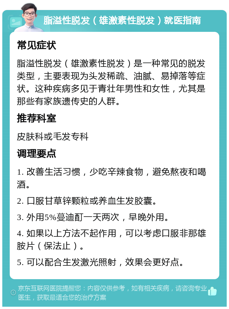 脂溢性脱发（雄激素性脱发）就医指南 常见症状 脂溢性脱发（雄激素性脱发）是一种常见的脱发类型，主要表现为头发稀疏、油腻、易掉落等症状。这种疾病多见于青壮年男性和女性，尤其是那些有家族遗传史的人群。 推荐科室 皮肤科或毛发专科 调理要点 1. 改善生活习惯，少吃辛辣食物，避免熬夜和喝酒。 2. 口服甘草锌颗粒或养血生发胶囊。 3. 外用5%蔓迪酊一天两次，早晚外用。 4. 如果以上方法不起作用，可以考虑口服非那雄胺片（保法止）。 5. 可以配合生发激光照射，效果会更好点。