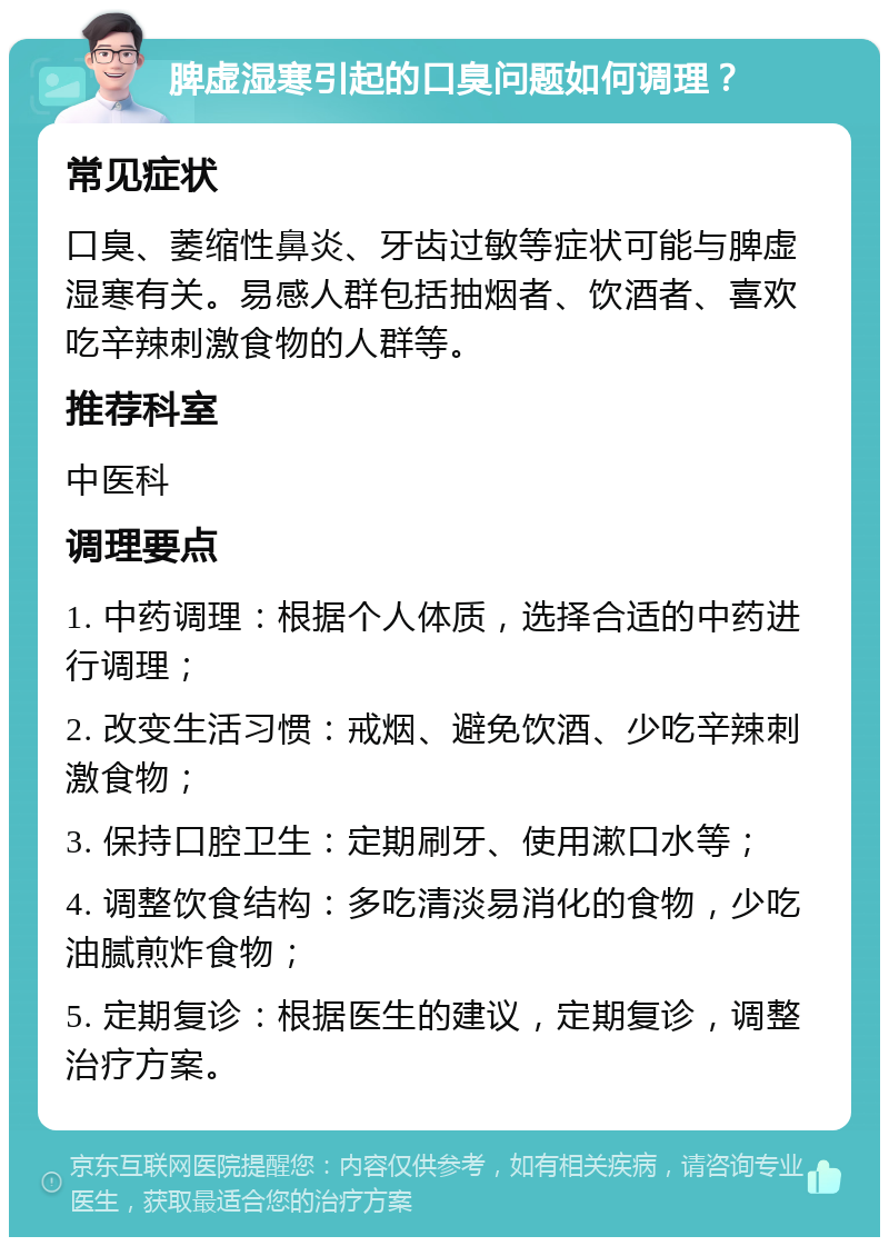 脾虚湿寒引起的口臭问题如何调理？ 常见症状 口臭、萎缩性鼻炎、牙齿过敏等症状可能与脾虚湿寒有关。易感人群包括抽烟者、饮酒者、喜欢吃辛辣刺激食物的人群等。 推荐科室 中医科 调理要点 1. 中药调理：根据个人体质，选择合适的中药进行调理； 2. 改变生活习惯：戒烟、避免饮酒、少吃辛辣刺激食物； 3. 保持口腔卫生：定期刷牙、使用漱口水等； 4. 调整饮食结构：多吃清淡易消化的食物，少吃油腻煎炸食物； 5. 定期复诊：根据医生的建议，定期复诊，调整治疗方案。