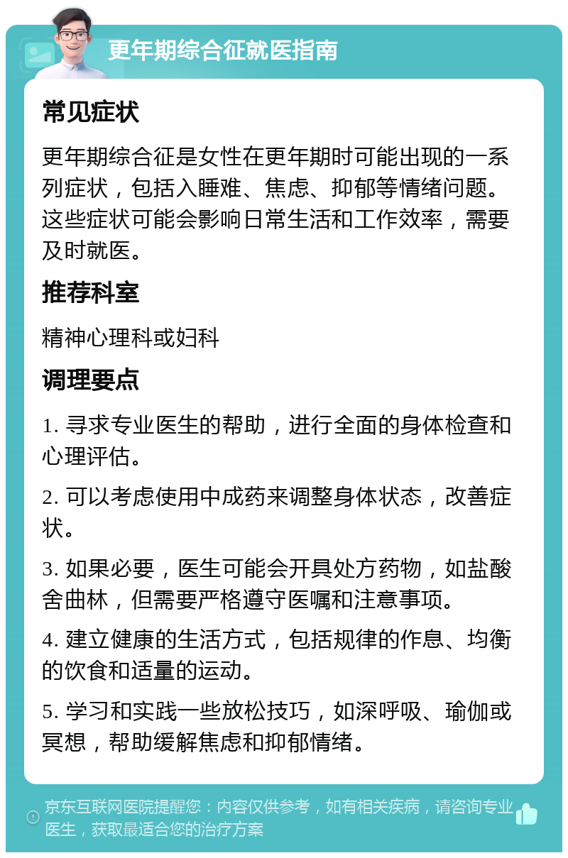 更年期综合征就医指南 常见症状 更年期综合征是女性在更年期时可能出现的一系列症状，包括入睡难、焦虑、抑郁等情绪问题。这些症状可能会影响日常生活和工作效率，需要及时就医。 推荐科室 精神心理科或妇科 调理要点 1. 寻求专业医生的帮助，进行全面的身体检查和心理评估。 2. 可以考虑使用中成药来调整身体状态，改善症状。 3. 如果必要，医生可能会开具处方药物，如盐酸舍曲林，但需要严格遵守医嘱和注意事项。 4. 建立健康的生活方式，包括规律的作息、均衡的饮食和适量的运动。 5. 学习和实践一些放松技巧，如深呼吸、瑜伽或冥想，帮助缓解焦虑和抑郁情绪。