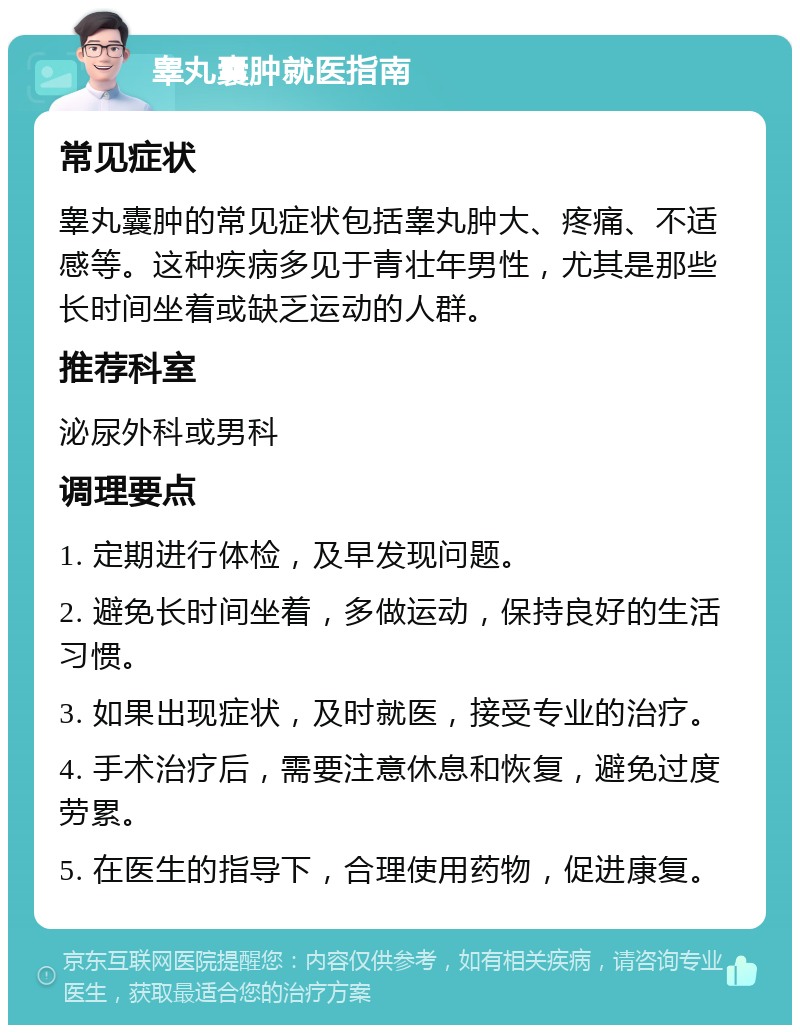 睾丸囊肿就医指南 常见症状 睾丸囊肿的常见症状包括睾丸肿大、疼痛、不适感等。这种疾病多见于青壮年男性，尤其是那些长时间坐着或缺乏运动的人群。 推荐科室 泌尿外科或男科 调理要点 1. 定期进行体检，及早发现问题。 2. 避免长时间坐着，多做运动，保持良好的生活习惯。 3. 如果出现症状，及时就医，接受专业的治疗。 4. 手术治疗后，需要注意休息和恢复，避免过度劳累。 5. 在医生的指导下，合理使用药物，促进康复。