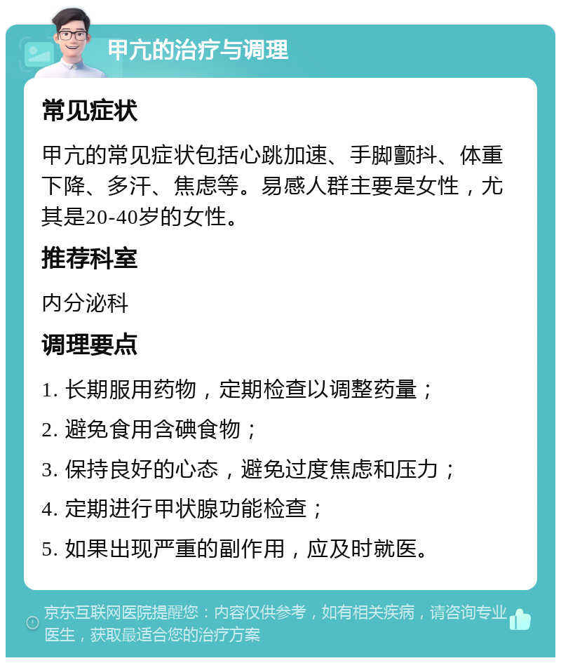 甲亢的治疗与调理 常见症状 甲亢的常见症状包括心跳加速、手脚颤抖、体重下降、多汗、焦虑等。易感人群主要是女性，尤其是20-40岁的女性。 推荐科室 内分泌科 调理要点 1. 长期服用药物，定期检查以调整药量； 2. 避免食用含碘食物； 3. 保持良好的心态，避免过度焦虑和压力； 4. 定期进行甲状腺功能检查； 5. 如果出现严重的副作用，应及时就医。