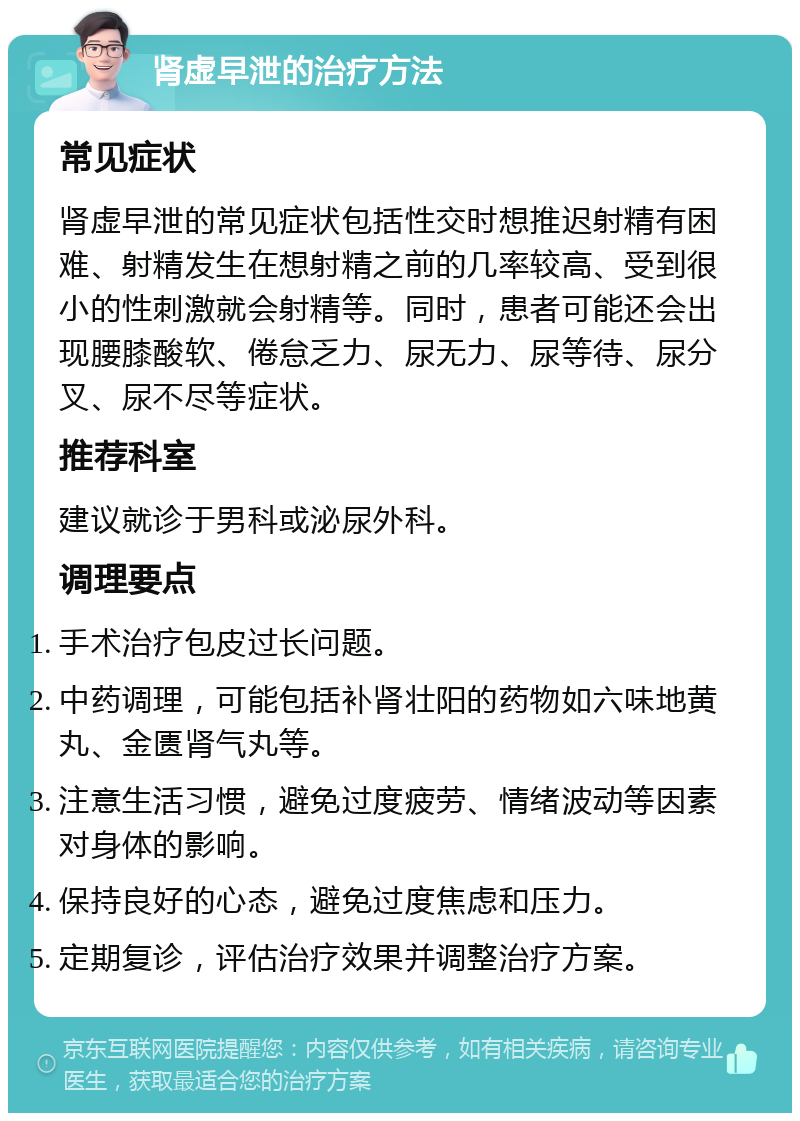 肾虚早泄的治疗方法 常见症状 肾虚早泄的常见症状包括性交时想推迟射精有困难、射精发生在想射精之前的几率较高、受到很小的性刺激就会射精等。同时，患者可能还会出现腰膝酸软、倦怠乏力、尿无力、尿等待、尿分叉、尿不尽等症状。 推荐科室 建议就诊于男科或泌尿外科。 调理要点 手术治疗包皮过长问题。 中药调理，可能包括补肾壮阳的药物如六味地黄丸、金匮肾气丸等。 注意生活习惯，避免过度疲劳、情绪波动等因素对身体的影响。 保持良好的心态，避免过度焦虑和压力。 定期复诊，评估治疗效果并调整治疗方案。