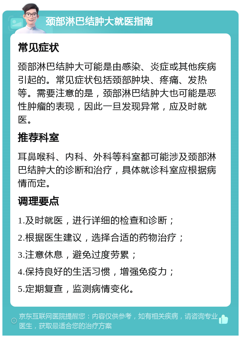 颈部淋巴结肿大就医指南 常见症状 颈部淋巴结肿大可能是由感染、炎症或其他疾病引起的。常见症状包括颈部肿块、疼痛、发热等。需要注意的是，颈部淋巴结肿大也可能是恶性肿瘤的表现，因此一旦发现异常，应及时就医。 推荐科室 耳鼻喉科、内科、外科等科室都可能涉及颈部淋巴结肿大的诊断和治疗，具体就诊科室应根据病情而定。 调理要点 1.及时就医，进行详细的检查和诊断； 2.根据医生建议，选择合适的药物治疗； 3.注意休息，避免过度劳累； 4.保持良好的生活习惯，增强免疫力； 5.定期复查，监测病情变化。