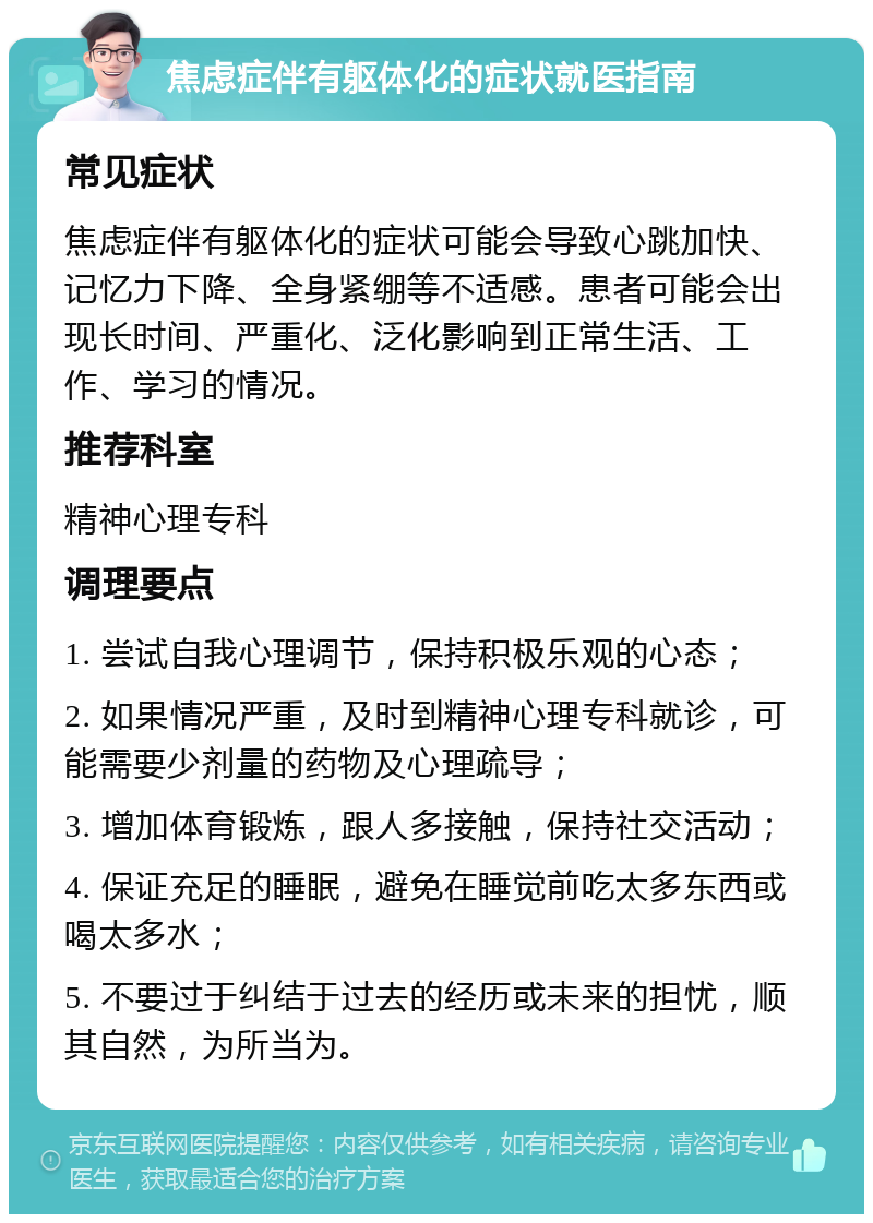 焦虑症伴有躯体化的症状就医指南 常见症状 焦虑症伴有躯体化的症状可能会导致心跳加快、记忆力下降、全身紧绷等不适感。患者可能会出现长时间、严重化、泛化影响到正常生活、工作、学习的情况。 推荐科室 精神心理专科 调理要点 1. 尝试自我心理调节，保持积极乐观的心态； 2. 如果情况严重，及时到精神心理专科就诊，可能需要少剂量的药物及心理疏导； 3. 增加体育锻炼，跟人多接触，保持社交活动； 4. 保证充足的睡眠，避免在睡觉前吃太多东西或喝太多水； 5. 不要过于纠结于过去的经历或未来的担忧，顺其自然，为所当为。