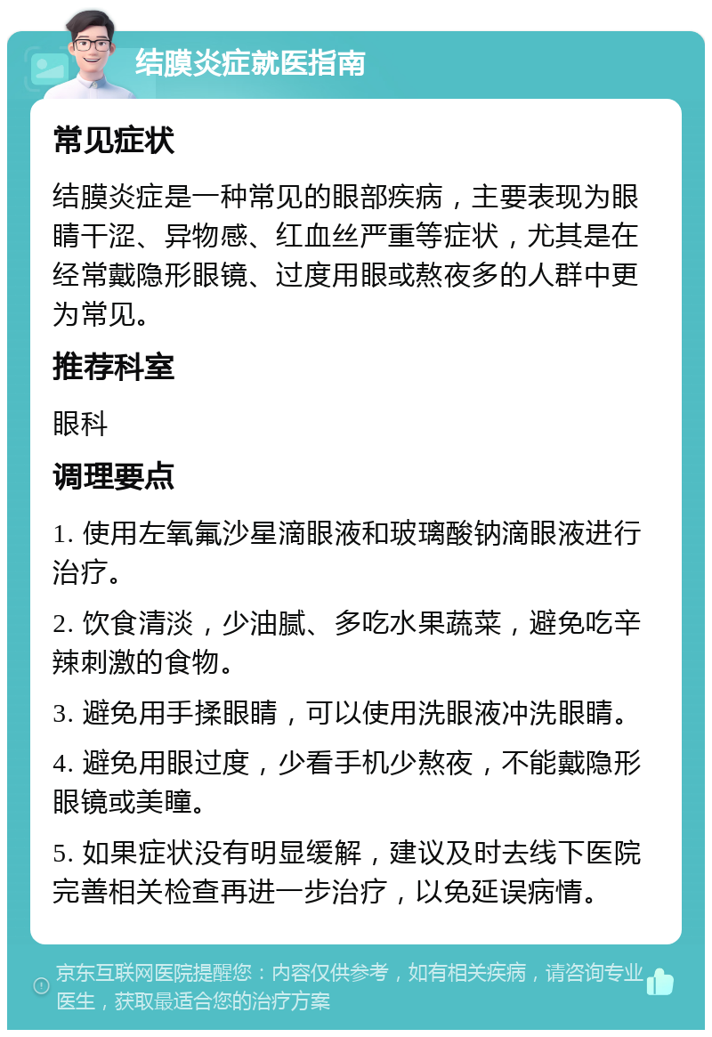 结膜炎症就医指南 常见症状 结膜炎症是一种常见的眼部疾病，主要表现为眼睛干涩、异物感、红血丝严重等症状，尤其是在经常戴隐形眼镜、过度用眼或熬夜多的人群中更为常见。 推荐科室 眼科 调理要点 1. 使用左氧氟沙星滴眼液和玻璃酸钠滴眼液进行治疗。 2. 饮食清淡，少油腻、多吃水果蔬菜，避免吃辛辣刺激的食物。 3. 避免用手揉眼睛，可以使用洗眼液冲洗眼睛。 4. 避免用眼过度，少看手机少熬夜，不能戴隐形眼镜或美瞳。 5. 如果症状没有明显缓解，建议及时去线下医院完善相关检查再进一步治疗，以免延误病情。