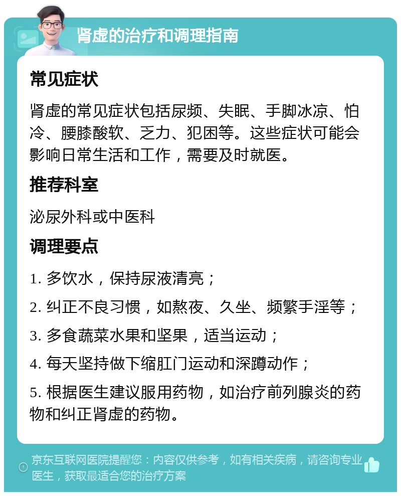 肾虚的治疗和调理指南 常见症状 肾虚的常见症状包括尿频、失眠、手脚冰凉、怕冷、腰膝酸软、乏力、犯困等。这些症状可能会影响日常生活和工作，需要及时就医。 推荐科室 泌尿外科或中医科 调理要点 1. 多饮水，保持尿液清亮； 2. 纠正不良习惯，如熬夜、久坐、频繁手淫等； 3. 多食蔬菜水果和坚果，适当运动； 4. 每天坚持做下缩肛门运动和深蹲动作； 5. 根据医生建议服用药物，如治疗前列腺炎的药物和纠正肾虚的药物。