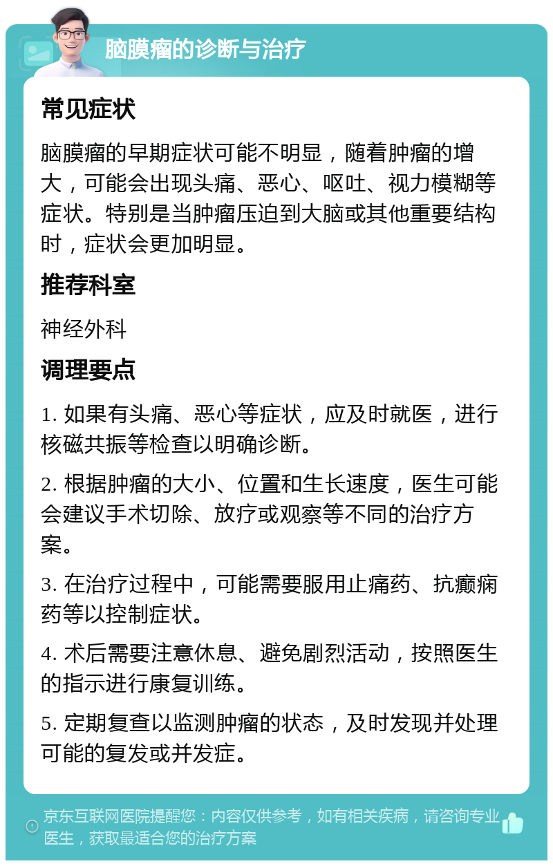 脑膜瘤的诊断与治疗 常见症状 脑膜瘤的早期症状可能不明显，随着肿瘤的增大，可能会出现头痛、恶心、呕吐、视力模糊等症状。特别是当肿瘤压迫到大脑或其他重要结构时，症状会更加明显。 推荐科室 神经外科 调理要点 1. 如果有头痛、恶心等症状，应及时就医，进行核磁共振等检查以明确诊断。 2. 根据肿瘤的大小、位置和生长速度，医生可能会建议手术切除、放疗或观察等不同的治疗方案。 3. 在治疗过程中，可能需要服用止痛药、抗癫痫药等以控制症状。 4. 术后需要注意休息、避免剧烈活动，按照医生的指示进行康复训练。 5. 定期复查以监测肿瘤的状态，及时发现并处理可能的复发或并发症。