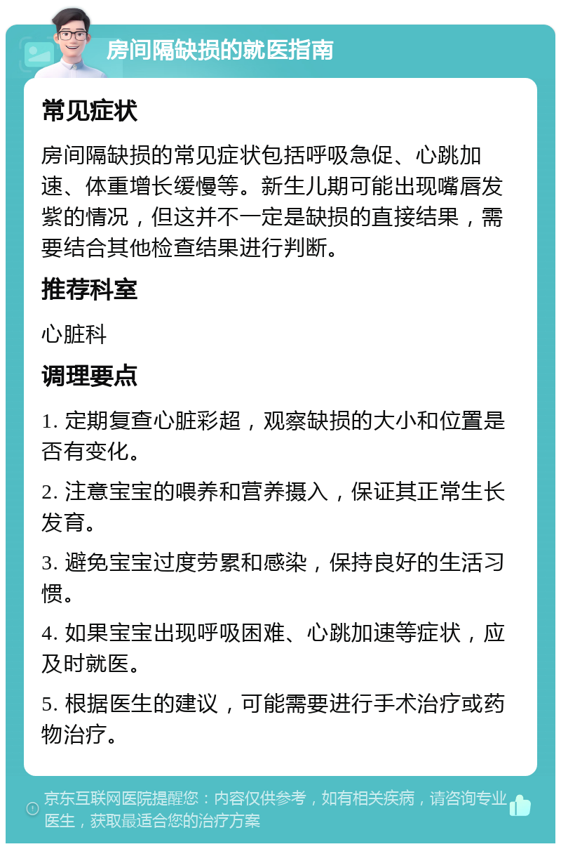 房间隔缺损的就医指南 常见症状 房间隔缺损的常见症状包括呼吸急促、心跳加速、体重增长缓慢等。新生儿期可能出现嘴唇发紫的情况，但这并不一定是缺损的直接结果，需要结合其他检查结果进行判断。 推荐科室 心脏科 调理要点 1. 定期复查心脏彩超，观察缺损的大小和位置是否有变化。 2. 注意宝宝的喂养和营养摄入，保证其正常生长发育。 3. 避免宝宝过度劳累和感染，保持良好的生活习惯。 4. 如果宝宝出现呼吸困难、心跳加速等症状，应及时就医。 5. 根据医生的建议，可能需要进行手术治疗或药物治疗。