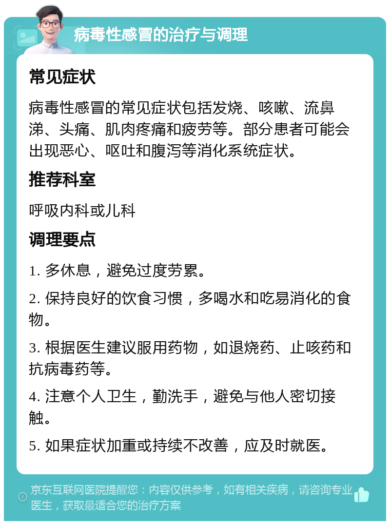 病毒性感冒的治疗与调理 常见症状 病毒性感冒的常见症状包括发烧、咳嗽、流鼻涕、头痛、肌肉疼痛和疲劳等。部分患者可能会出现恶心、呕吐和腹泻等消化系统症状。 推荐科室 呼吸内科或儿科 调理要点 1. 多休息，避免过度劳累。 2. 保持良好的饮食习惯，多喝水和吃易消化的食物。 3. 根据医生建议服用药物，如退烧药、止咳药和抗病毒药等。 4. 注意个人卫生，勤洗手，避免与他人密切接触。 5. 如果症状加重或持续不改善，应及时就医。