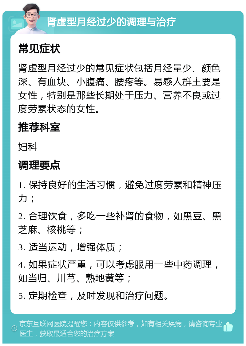 肾虚型月经过少的调理与治疗 常见症状 肾虚型月经过少的常见症状包括月经量少、颜色深、有血块、小腹痛、腰疼等。易感人群主要是女性，特别是那些长期处于压力、营养不良或过度劳累状态的女性。 推荐科室 妇科 调理要点 1. 保持良好的生活习惯，避免过度劳累和精神压力； 2. 合理饮食，多吃一些补肾的食物，如黑豆、黑芝麻、核桃等； 3. 适当运动，增强体质； 4. 如果症状严重，可以考虑服用一些中药调理，如当归、川芎、熟地黄等； 5. 定期检查，及时发现和治疗问题。