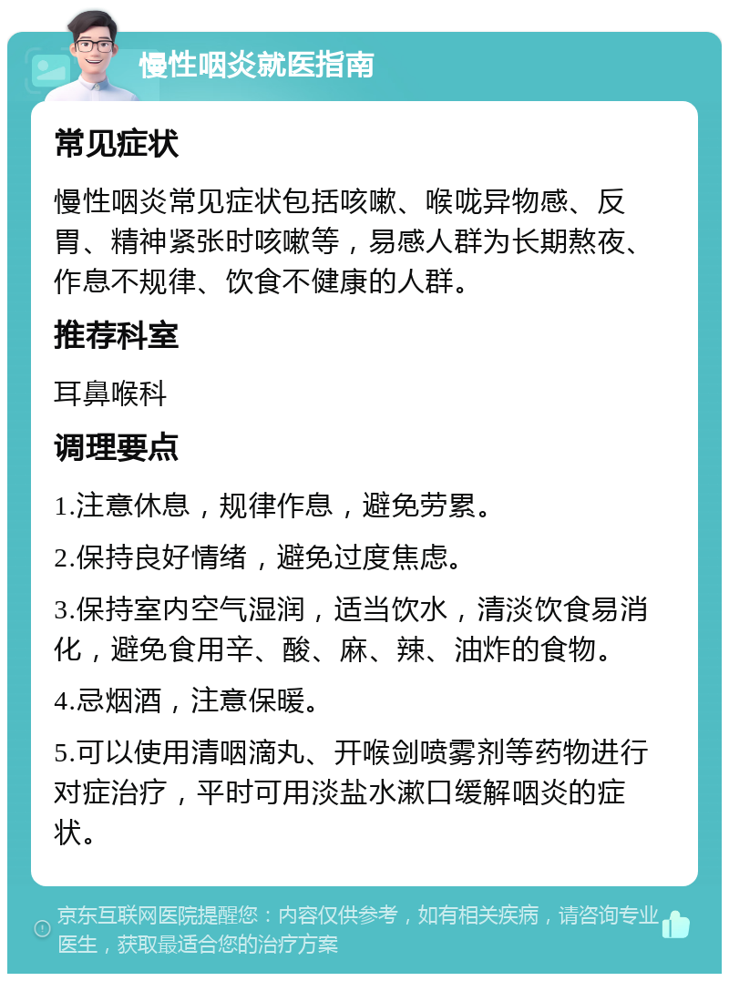 慢性咽炎就医指南 常见症状 慢性咽炎常见症状包括咳嗽、喉咙异物感、反胃、精神紧张时咳嗽等，易感人群为长期熬夜、作息不规律、饮食不健康的人群。 推荐科室 耳鼻喉科 调理要点 1.注意休息，规律作息，避免劳累。 2.保持良好情绪，避免过度焦虑。 3.保持室内空气湿润，适当饮水，清淡饮食易消化，避免食用辛、酸、麻、辣、油炸的食物。 4.忌烟酒，注意保暖。 5.可以使用清咽滴丸、开喉剑喷雾剂等药物进行对症治疗，平时可用淡盐水漱口缓解咽炎的症状。