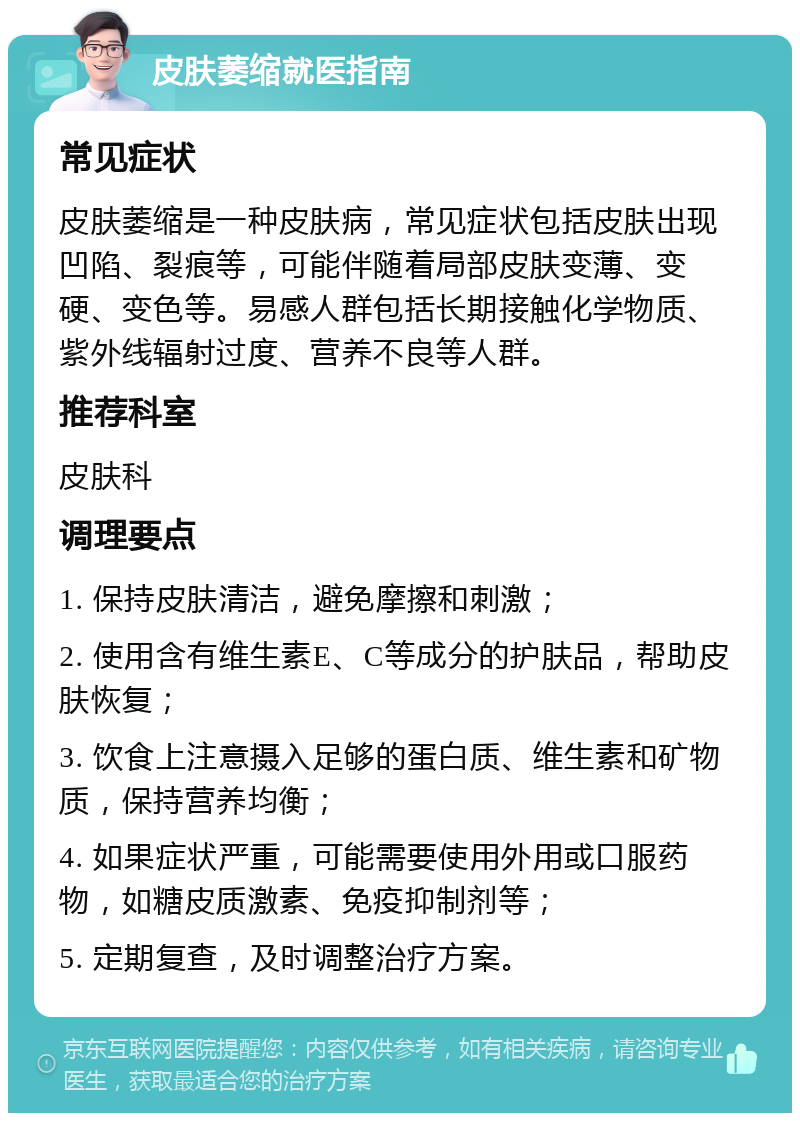 皮肤萎缩就医指南 常见症状 皮肤萎缩是一种皮肤病，常见症状包括皮肤出现凹陷、裂痕等，可能伴随着局部皮肤变薄、变硬、变色等。易感人群包括长期接触化学物质、紫外线辐射过度、营养不良等人群。 推荐科室 皮肤科 调理要点 1. 保持皮肤清洁，避免摩擦和刺激； 2. 使用含有维生素E、C等成分的护肤品，帮助皮肤恢复； 3. 饮食上注意摄入足够的蛋白质、维生素和矿物质，保持营养均衡； 4. 如果症状严重，可能需要使用外用或口服药物，如糖皮质激素、免疫抑制剂等； 5. 定期复查，及时调整治疗方案。