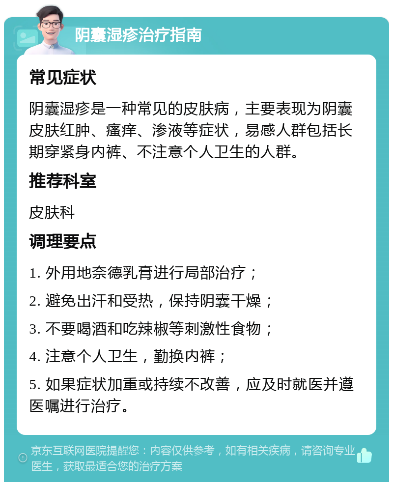 阴囊湿疹治疗指南 常见症状 阴囊湿疹是一种常见的皮肤病，主要表现为阴囊皮肤红肿、瘙痒、渗液等症状，易感人群包括长期穿紧身内裤、不注意个人卫生的人群。 推荐科室 皮肤科 调理要点 1. 外用地奈德乳膏进行局部治疗； 2. 避免出汗和受热，保持阴囊干燥； 3. 不要喝酒和吃辣椒等刺激性食物； 4. 注意个人卫生，勤换内裤； 5. 如果症状加重或持续不改善，应及时就医并遵医嘱进行治疗。