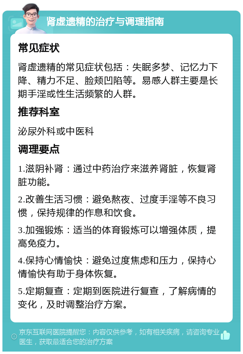 肾虚遗精的治疗与调理指南 常见症状 肾虚遗精的常见症状包括：失眠多梦、记忆力下降、精力不足、脸颊凹陷等。易感人群主要是长期手淫或性生活频繁的人群。 推荐科室 泌尿外科或中医科 调理要点 1.滋阴补肾：通过中药治疗来滋养肾脏，恢复肾脏功能。 2.改善生活习惯：避免熬夜、过度手淫等不良习惯，保持规律的作息和饮食。 3.加强锻炼：适当的体育锻炼可以增强体质，提高免疫力。 4.保持心情愉快：避免过度焦虑和压力，保持心情愉快有助于身体恢复。 5.定期复查：定期到医院进行复查，了解病情的变化，及时调整治疗方案。