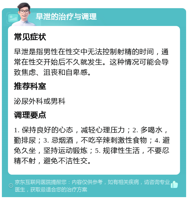 早泄的治疗与调理 常见症状 早泄是指男性在性交中无法控制射精的时间，通常在性交开始后不久就发生。这种情况可能会导致焦虑、沮丧和自卑感。 推荐科室 泌尿外科或男科 调理要点 1. 保持良好的心态，减轻心理压力；2. 多喝水，勤排尿；3. 忌烟酒，不吃辛辣刺激性食物；4. 避免久坐，坚持运动锻炼；5. 规律性生活，不要忍精不射，避免不洁性交。