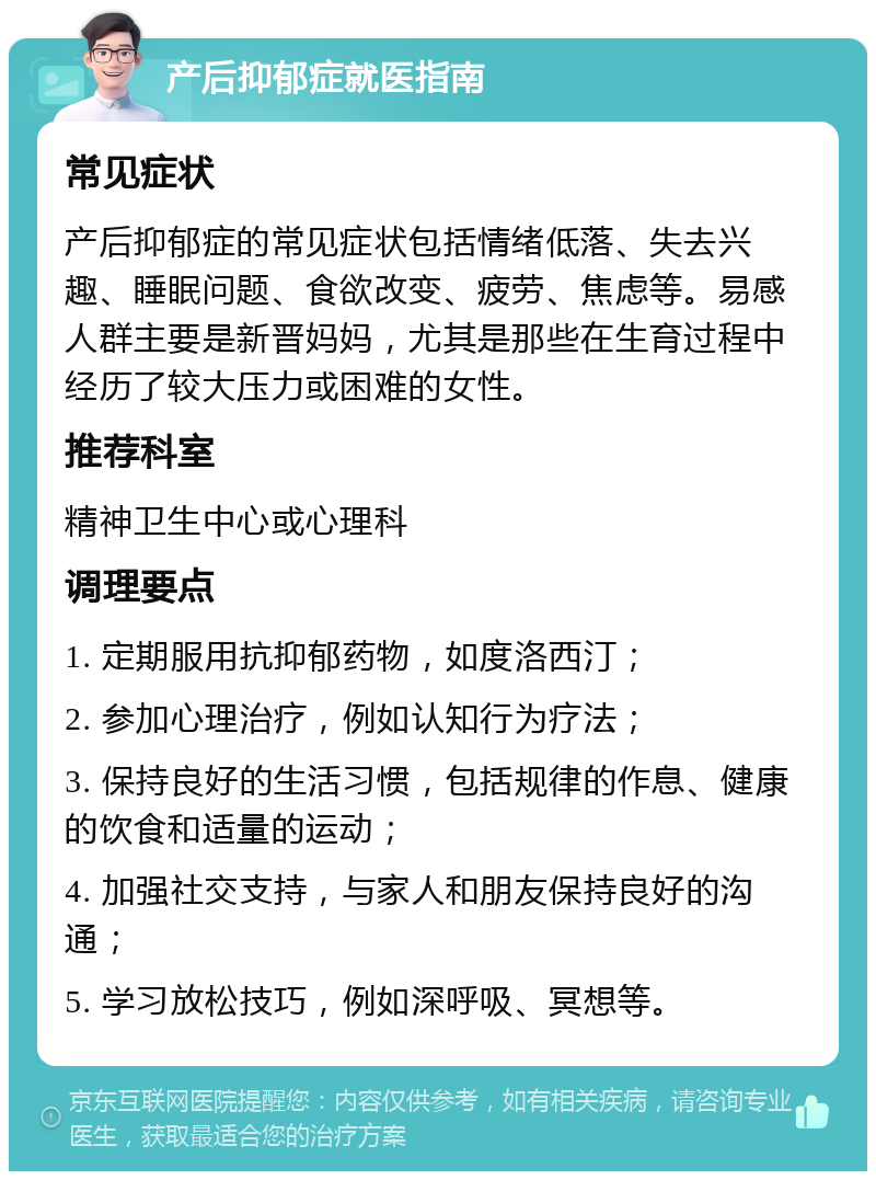 产后抑郁症就医指南 常见症状 产后抑郁症的常见症状包括情绪低落、失去兴趣、睡眠问题、食欲改变、疲劳、焦虑等。易感人群主要是新晋妈妈，尤其是那些在生育过程中经历了较大压力或困难的女性。 推荐科室 精神卫生中心或心理科 调理要点 1. 定期服用抗抑郁药物，如度洛西汀； 2. 参加心理治疗，例如认知行为疗法； 3. 保持良好的生活习惯，包括规律的作息、健康的饮食和适量的运动； 4. 加强社交支持，与家人和朋友保持良好的沟通； 5. 学习放松技巧，例如深呼吸、冥想等。