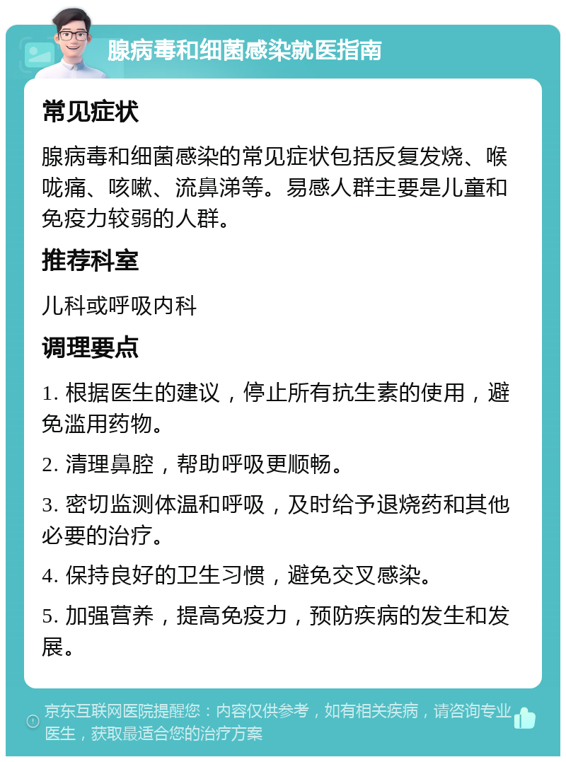 腺病毒和细菌感染就医指南 常见症状 腺病毒和细菌感染的常见症状包括反复发烧、喉咙痛、咳嗽、流鼻涕等。易感人群主要是儿童和免疫力较弱的人群。 推荐科室 儿科或呼吸内科 调理要点 1. 根据医生的建议，停止所有抗生素的使用，避免滥用药物。 2. 清理鼻腔，帮助呼吸更顺畅。 3. 密切监测体温和呼吸，及时给予退烧药和其他必要的治疗。 4. 保持良好的卫生习惯，避免交叉感染。 5. 加强营养，提高免疫力，预防疾病的发生和发展。