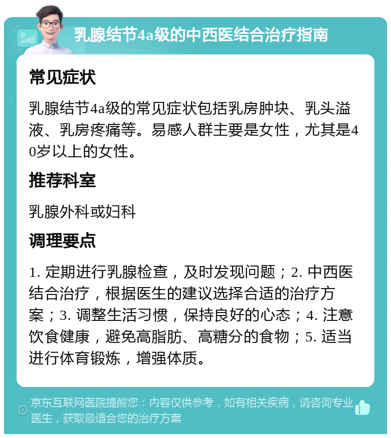 乳腺结节4a级的中西医结合治疗指南 常见症状 乳腺结节4a级的常见症状包括乳房肿块、乳头溢液、乳房疼痛等。易感人群主要是女性，尤其是40岁以上的女性。 推荐科室 乳腺外科或妇科 调理要点 1. 定期进行乳腺检查，及时发现问题；2. 中西医结合治疗，根据医生的建议选择合适的治疗方案；3. 调整生活习惯，保持良好的心态；4. 注意饮食健康，避免高脂肪、高糖分的食物；5. 适当进行体育锻炼，增强体质。