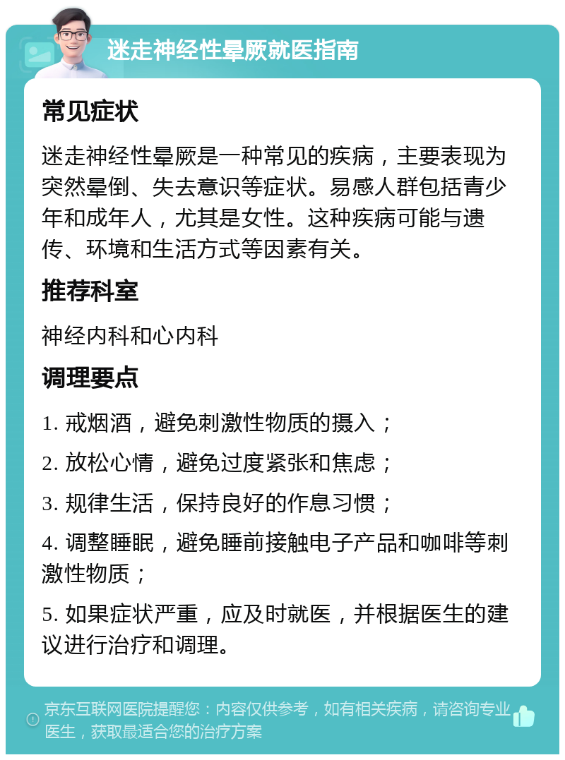 迷走神经性晕厥就医指南 常见症状 迷走神经性晕厥是一种常见的疾病，主要表现为突然晕倒、失去意识等症状。易感人群包括青少年和成年人，尤其是女性。这种疾病可能与遗传、环境和生活方式等因素有关。 推荐科室 神经内科和心内科 调理要点 1. 戒烟酒，避免刺激性物质的摄入； 2. 放松心情，避免过度紧张和焦虑； 3. 规律生活，保持良好的作息习惯； 4. 调整睡眠，避免睡前接触电子产品和咖啡等刺激性物质； 5. 如果症状严重，应及时就医，并根据医生的建议进行治疗和调理。