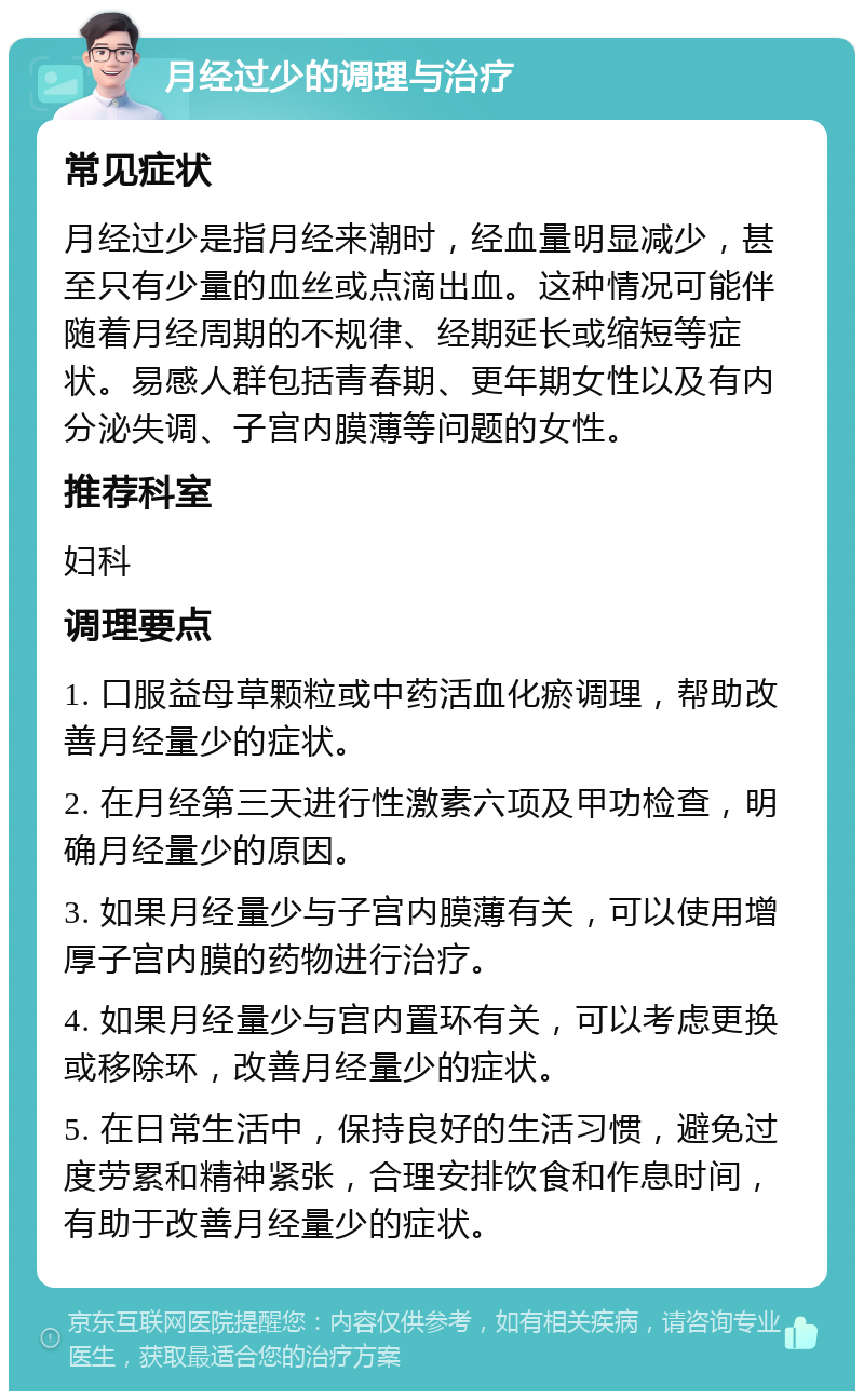 月经过少的调理与治疗 常见症状 月经过少是指月经来潮时，经血量明显减少，甚至只有少量的血丝或点滴出血。这种情况可能伴随着月经周期的不规律、经期延长或缩短等症状。易感人群包括青春期、更年期女性以及有内分泌失调、子宫内膜薄等问题的女性。 推荐科室 妇科 调理要点 1. 口服益母草颗粒或中药活血化瘀调理，帮助改善月经量少的症状。 2. 在月经第三天进行性激素六项及甲功检查，明确月经量少的原因。 3. 如果月经量少与子宫内膜薄有关，可以使用增厚子宫内膜的药物进行治疗。 4. 如果月经量少与宫内置环有关，可以考虑更换或移除环，改善月经量少的症状。 5. 在日常生活中，保持良好的生活习惯，避免过度劳累和精神紧张，合理安排饮食和作息时间，有助于改善月经量少的症状。