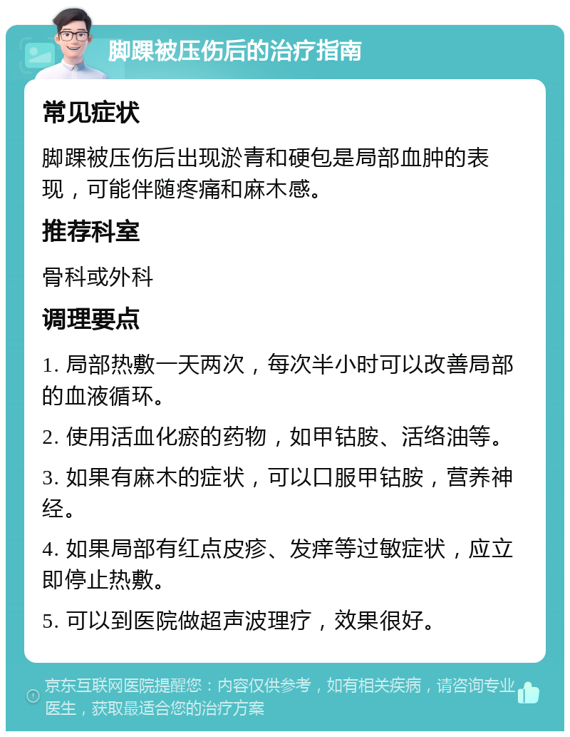 脚踝被压伤后的治疗指南 常见症状 脚踝被压伤后出现淤青和硬包是局部血肿的表现，可能伴随疼痛和麻木感。 推荐科室 骨科或外科 调理要点 1. 局部热敷一天两次，每次半小时可以改善局部的血液循环。 2. 使用活血化瘀的药物，如甲钴胺、活络油等。 3. 如果有麻木的症状，可以口服甲钴胺，营养神经。 4. 如果局部有红点皮疹、发痒等过敏症状，应立即停止热敷。 5. 可以到医院做超声波理疗，效果很好。