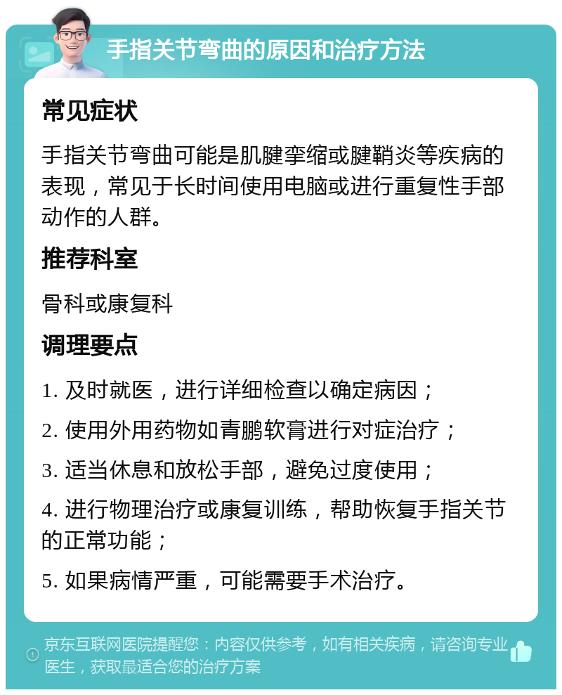 手指关节弯曲的原因和治疗方法 常见症状 手指关节弯曲可能是肌腱挛缩或腱鞘炎等疾病的表现，常见于长时间使用电脑或进行重复性手部动作的人群。 推荐科室 骨科或康复科 调理要点 1. 及时就医，进行详细检查以确定病因； 2. 使用外用药物如青鹏软膏进行对症治疗； 3. 适当休息和放松手部，避免过度使用； 4. 进行物理治疗或康复训练，帮助恢复手指关节的正常功能； 5. 如果病情严重，可能需要手术治疗。