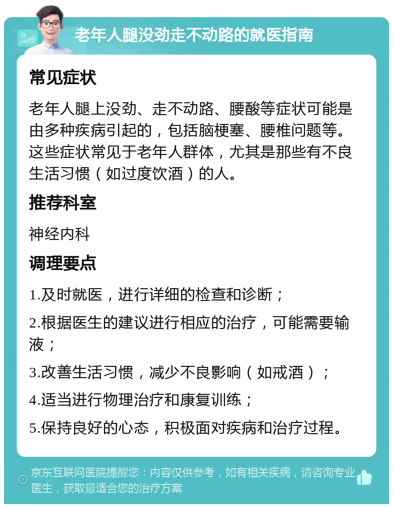 老年人腿没劲走不动路的就医指南 常见症状 老年人腿上没劲、走不动路、腰酸等症状可能是由多种疾病引起的，包括脑梗塞、腰椎问题等。这些症状常见于老年人群体，尤其是那些有不良生活习惯（如过度饮酒）的人。 推荐科室 神经内科 调理要点 1.及时就医，进行详细的检查和诊断； 2.根据医生的建议进行相应的治疗，可能需要输液； 3.改善生活习惯，减少不良影响（如戒酒）； 4.适当进行物理治疗和康复训练； 5.保持良好的心态，积极面对疾病和治疗过程。