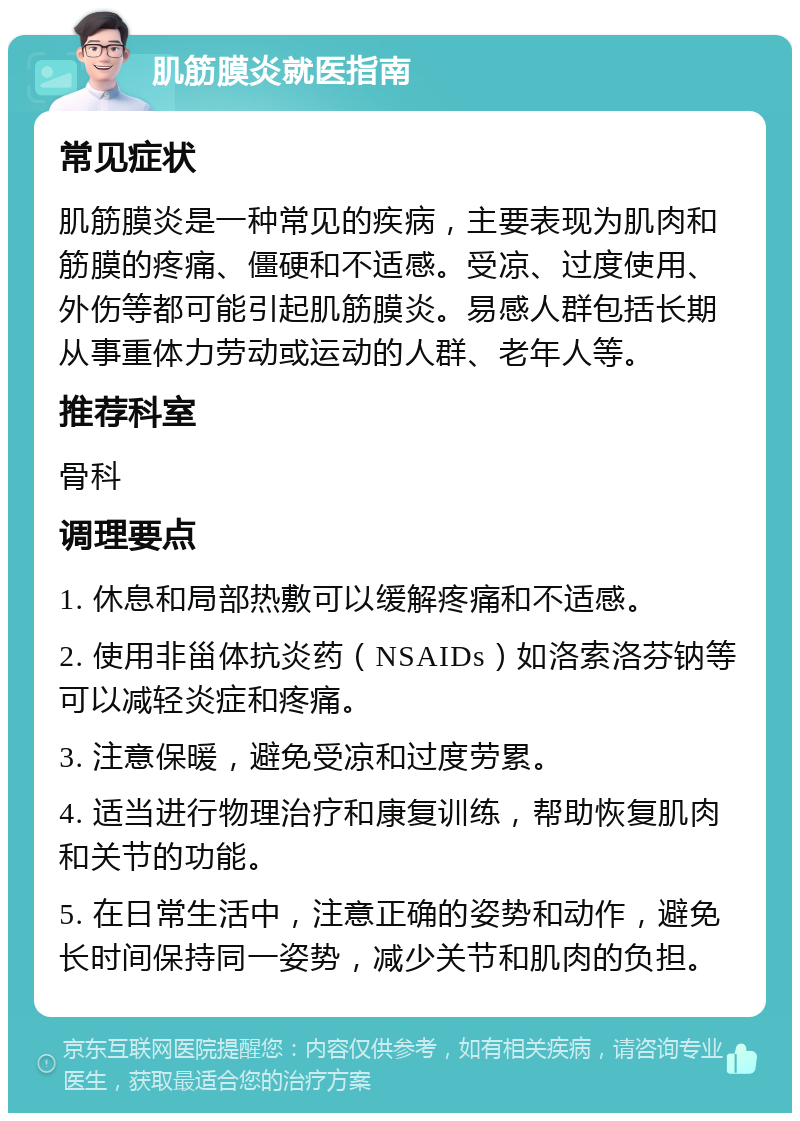 肌筋膜炎就医指南 常见症状 肌筋膜炎是一种常见的疾病，主要表现为肌肉和筋膜的疼痛、僵硬和不适感。受凉、过度使用、外伤等都可能引起肌筋膜炎。易感人群包括长期从事重体力劳动或运动的人群、老年人等。 推荐科室 骨科 调理要点 1. 休息和局部热敷可以缓解疼痛和不适感。 2. 使用非甾体抗炎药（NSAIDs）如洛索洛芬钠等可以减轻炎症和疼痛。 3. 注意保暖，避免受凉和过度劳累。 4. 适当进行物理治疗和康复训练，帮助恢复肌肉和关节的功能。 5. 在日常生活中，注意正确的姿势和动作，避免长时间保持同一姿势，减少关节和肌肉的负担。