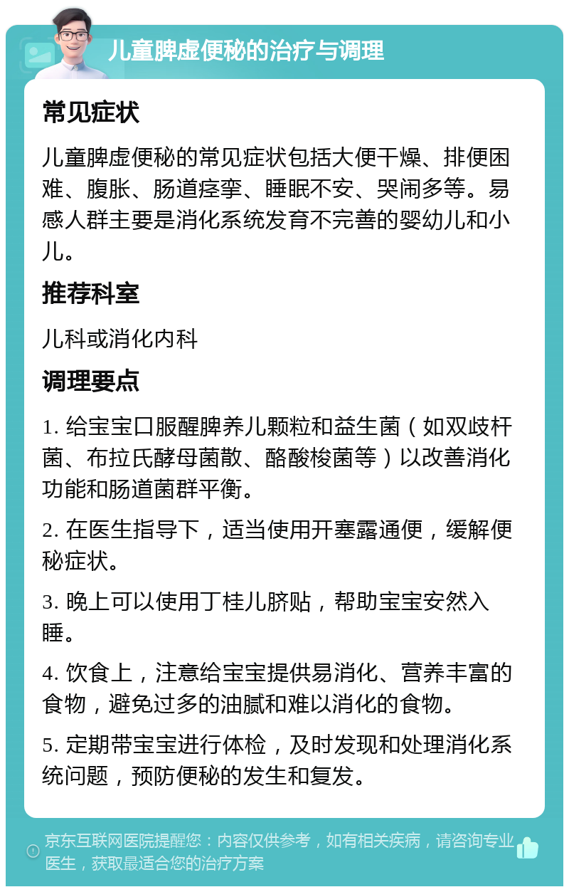 儿童脾虚便秘的治疗与调理 常见症状 儿童脾虚便秘的常见症状包括大便干燥、排便困难、腹胀、肠道痉挛、睡眠不安、哭闹多等。易感人群主要是消化系统发育不完善的婴幼儿和小儿。 推荐科室 儿科或消化内科 调理要点 1. 给宝宝口服醒脾养儿颗粒和益生菌（如双歧杆菌、布拉氏酵母菌散、酪酸梭菌等）以改善消化功能和肠道菌群平衡。 2. 在医生指导下，适当使用开塞露通便，缓解便秘症状。 3. 晚上可以使用丁桂儿脐贴，帮助宝宝安然入睡。 4. 饮食上，注意给宝宝提供易消化、营养丰富的食物，避免过多的油腻和难以消化的食物。 5. 定期带宝宝进行体检，及时发现和处理消化系统问题，预防便秘的发生和复发。