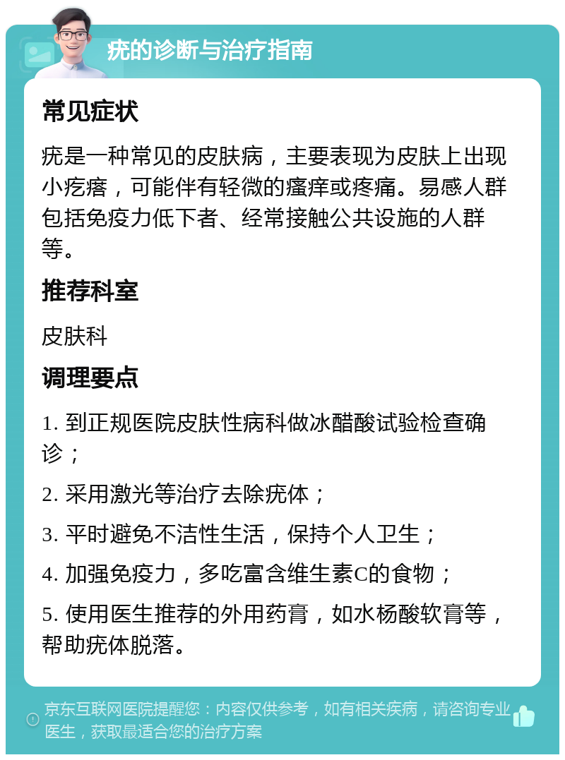 疣的诊断与治疗指南 常见症状 疣是一种常见的皮肤病，主要表现为皮肤上出现小疙瘩，可能伴有轻微的瘙痒或疼痛。易感人群包括免疫力低下者、经常接触公共设施的人群等。 推荐科室 皮肤科 调理要点 1. 到正规医院皮肤性病科做冰醋酸试验检查确诊； 2. 采用激光等治疗去除疣体； 3. 平时避免不洁性生活，保持个人卫生； 4. 加强免疫力，多吃富含维生素C的食物； 5. 使用医生推荐的外用药膏，如水杨酸软膏等，帮助疣体脱落。