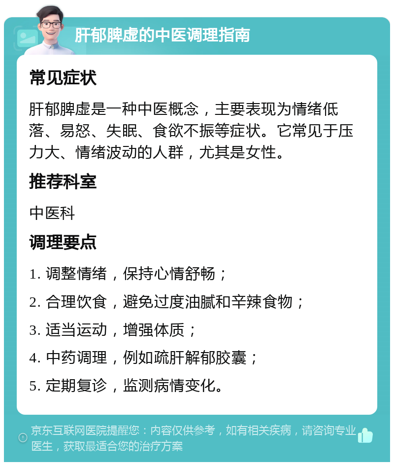 肝郁脾虚的中医调理指南 常见症状 肝郁脾虚是一种中医概念，主要表现为情绪低落、易怒、失眠、食欲不振等症状。它常见于压力大、情绪波动的人群，尤其是女性。 推荐科室 中医科 调理要点 1. 调整情绪，保持心情舒畅； 2. 合理饮食，避免过度油腻和辛辣食物； 3. 适当运动，增强体质； 4. 中药调理，例如疏肝解郁胶囊； 5. 定期复诊，监测病情变化。