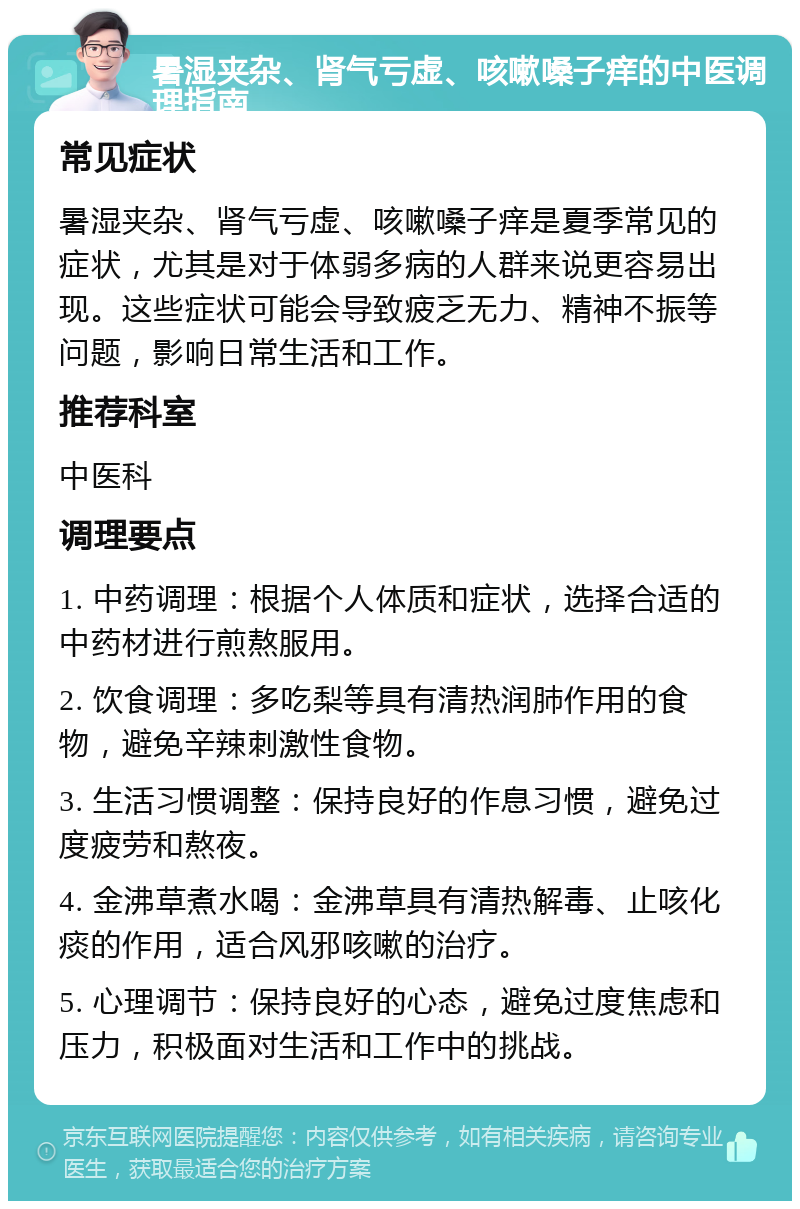 暑湿夹杂、肾气亏虚、咳嗽嗓子痒的中医调理指南 常见症状 暑湿夹杂、肾气亏虚、咳嗽嗓子痒是夏季常见的症状，尤其是对于体弱多病的人群来说更容易出现。这些症状可能会导致疲乏无力、精神不振等问题，影响日常生活和工作。 推荐科室 中医科 调理要点 1. 中药调理：根据个人体质和症状，选择合适的中药材进行煎熬服用。 2. 饮食调理：多吃梨等具有清热润肺作用的食物，避免辛辣刺激性食物。 3. 生活习惯调整：保持良好的作息习惯，避免过度疲劳和熬夜。 4. 金沸草煮水喝：金沸草具有清热解毒、止咳化痰的作用，适合风邪咳嗽的治疗。 5. 心理调节：保持良好的心态，避免过度焦虑和压力，积极面对生活和工作中的挑战。