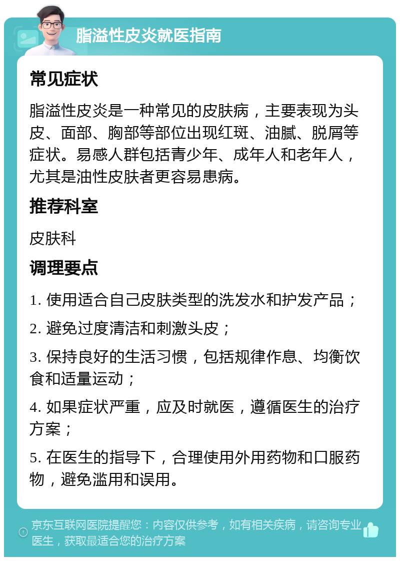 脂溢性皮炎就医指南 常见症状 脂溢性皮炎是一种常见的皮肤病，主要表现为头皮、面部、胸部等部位出现红斑、油腻、脱屑等症状。易感人群包括青少年、成年人和老年人，尤其是油性皮肤者更容易患病。 推荐科室 皮肤科 调理要点 1. 使用适合自己皮肤类型的洗发水和护发产品； 2. 避免过度清洁和刺激头皮； 3. 保持良好的生活习惯，包括规律作息、均衡饮食和适量运动； 4. 如果症状严重，应及时就医，遵循医生的治疗方案； 5. 在医生的指导下，合理使用外用药物和口服药物，避免滥用和误用。