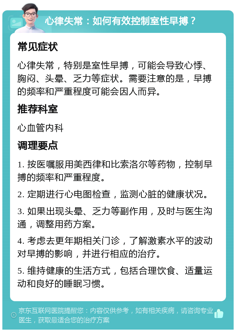 心律失常：如何有效控制室性早搏？ 常见症状 心律失常，特别是室性早搏，可能会导致心悸、胸闷、头晕、乏力等症状。需要注意的是，早搏的频率和严重程度可能会因人而异。 推荐科室 心血管内科 调理要点 1. 按医嘱服用美西律和比索洛尔等药物，控制早搏的频率和严重程度。 2. 定期进行心电图检查，监测心脏的健康状况。 3. 如果出现头晕、乏力等副作用，及时与医生沟通，调整用药方案。 4. 考虑去更年期相关门诊，了解激素水平的波动对早搏的影响，并进行相应的治疗。 5. 维持健康的生活方式，包括合理饮食、适量运动和良好的睡眠习惯。