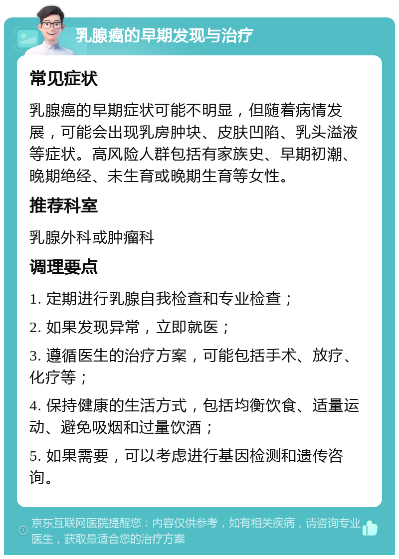 乳腺癌的早期发现与治疗 常见症状 乳腺癌的早期症状可能不明显，但随着病情发展，可能会出现乳房肿块、皮肤凹陷、乳头溢液等症状。高风险人群包括有家族史、早期初潮、晚期绝经、未生育或晚期生育等女性。 推荐科室 乳腺外科或肿瘤科 调理要点 1. 定期进行乳腺自我检查和专业检查； 2. 如果发现异常，立即就医； 3. 遵循医生的治疗方案，可能包括手术、放疗、化疗等； 4. 保持健康的生活方式，包括均衡饮食、适量运动、避免吸烟和过量饮酒； 5. 如果需要，可以考虑进行基因检测和遗传咨询。