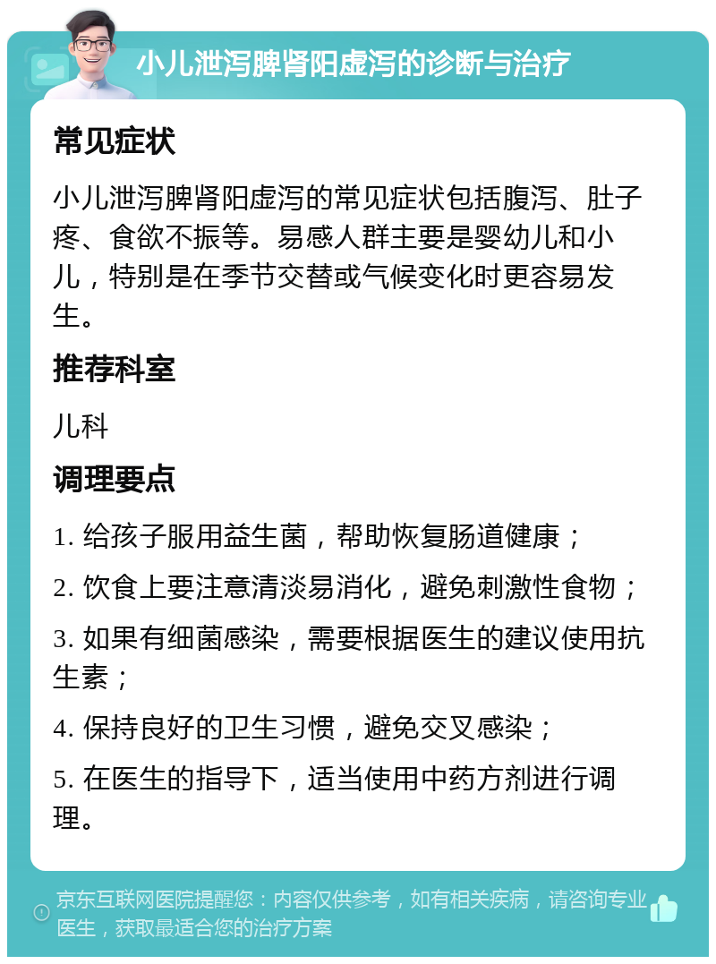 小儿泄泻脾肾阳虚泻的诊断与治疗 常见症状 小儿泄泻脾肾阳虚泻的常见症状包括腹泻、肚子疼、食欲不振等。易感人群主要是婴幼儿和小儿，特别是在季节交替或气候变化时更容易发生。 推荐科室 儿科 调理要点 1. 给孩子服用益生菌，帮助恢复肠道健康； 2. 饮食上要注意清淡易消化，避免刺激性食物； 3. 如果有细菌感染，需要根据医生的建议使用抗生素； 4. 保持良好的卫生习惯，避免交叉感染； 5. 在医生的指导下，适当使用中药方剂进行调理。