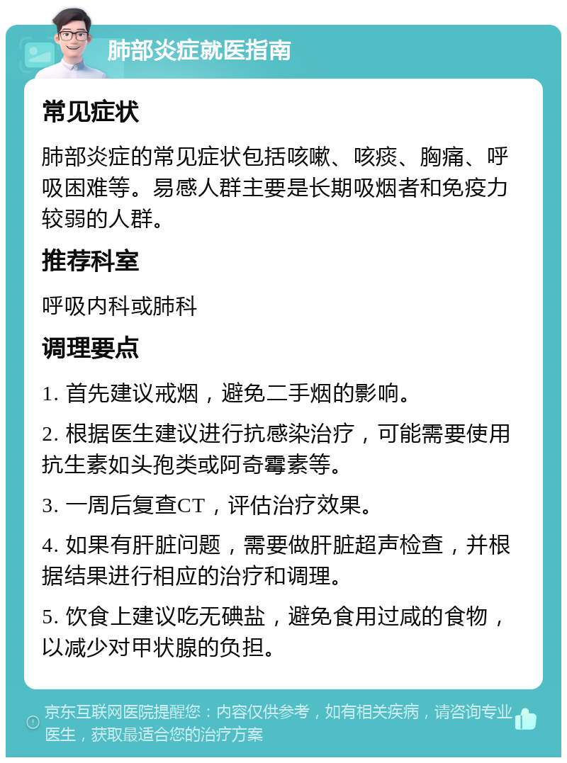 肺部炎症就医指南 常见症状 肺部炎症的常见症状包括咳嗽、咳痰、胸痛、呼吸困难等。易感人群主要是长期吸烟者和免疫力较弱的人群。 推荐科室 呼吸内科或肺科 调理要点 1. 首先建议戒烟，避免二手烟的影响。 2. 根据医生建议进行抗感染治疗，可能需要使用抗生素如头孢类或阿奇霉素等。 3. 一周后复查CT，评估治疗效果。 4. 如果有肝脏问题，需要做肝脏超声检查，并根据结果进行相应的治疗和调理。 5. 饮食上建议吃无碘盐，避免食用过咸的食物，以减少对甲状腺的负担。