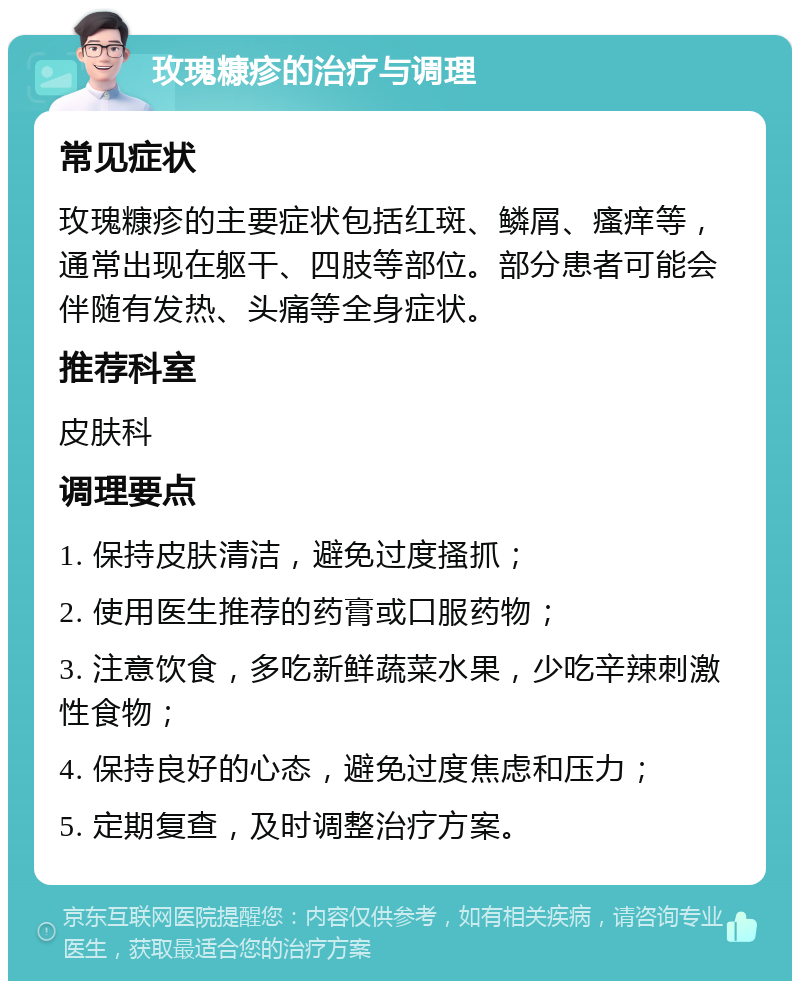 玫瑰糠疹的治疗与调理 常见症状 玫瑰糠疹的主要症状包括红斑、鳞屑、瘙痒等，通常出现在躯干、四肢等部位。部分患者可能会伴随有发热、头痛等全身症状。 推荐科室 皮肤科 调理要点 1. 保持皮肤清洁，避免过度搔抓； 2. 使用医生推荐的药膏或口服药物； 3. 注意饮食，多吃新鲜蔬菜水果，少吃辛辣刺激性食物； 4. 保持良好的心态，避免过度焦虑和压力； 5. 定期复查，及时调整治疗方案。