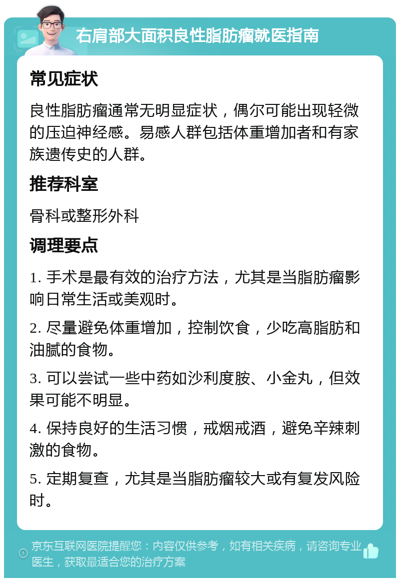 右肩部大面积良性脂肪瘤就医指南 常见症状 良性脂肪瘤通常无明显症状，偶尔可能出现轻微的压迫神经感。易感人群包括体重增加者和有家族遗传史的人群。 推荐科室 骨科或整形外科 调理要点 1. 手术是最有效的治疗方法，尤其是当脂肪瘤影响日常生活或美观时。 2. 尽量避免体重增加，控制饮食，少吃高脂肪和油腻的食物。 3. 可以尝试一些中药如沙利度胺、小金丸，但效果可能不明显。 4. 保持良好的生活习惯，戒烟戒酒，避免辛辣刺激的食物。 5. 定期复查，尤其是当脂肪瘤较大或有复发风险时。